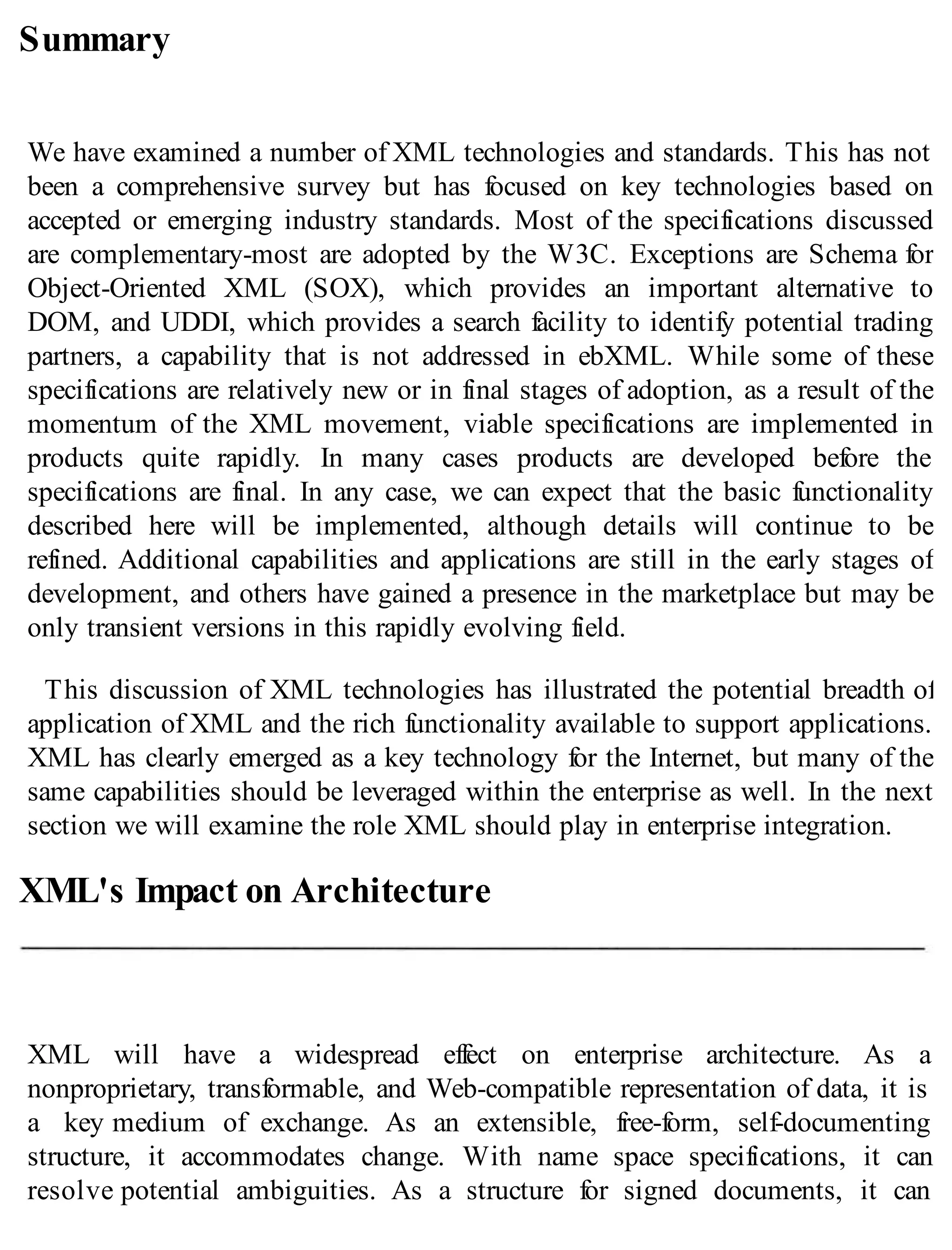 Summary
We have examined a number of XML technologies and standards. This has not
been a comprehensive survey but has focused on key technologies based on
accepted or emerging industry standards. Most of the specifications discussed
are complementary-most are adopted by the W3C. Exceptions are Schema for
Object-Oriented XML (SOX), which provides an important alternative to
DOM, and UDDI, which provides a search facility to identify potential trading
partners, a capability that is not addressed in ebXML. While some of these
specifications are relatively new or in final stages of adoption, as a result of the
momentum of the XML movement, viable specifications are implemented in
products quite rapidly. In many cases products are developed before the
specifications are final. In any case, we can expect that the basic functionality
described here will be implemented, although details will continue to be
refined. Additional capabilities and applications are still in the early stages of
development, and others have gained a presence in the marketplace but may be
only transient versions in this rapidly evolving field.
This discussion of XML technologies has illustrated the potential breadth of
application of XML and the rich functionality available to support applications.
XML has clearly emerged as a key technology for the Internet, but many of the
same capabilities should be leveraged within the enterprise as well. In the next
section we will examine the role XML should play in enterprise integration.
XML's Impact on Architecture
XML will have a widespread effect on enterprise architecture. As a
nonproprietary, transformable, and Web-compatible representation of data, it is
a key medium of exchange. As an extensible, free-form, self-documenting
structure, it accommodates change. With name space specifications, it can
resolve potential ambiguities. As a structure for signed documents, it can
 