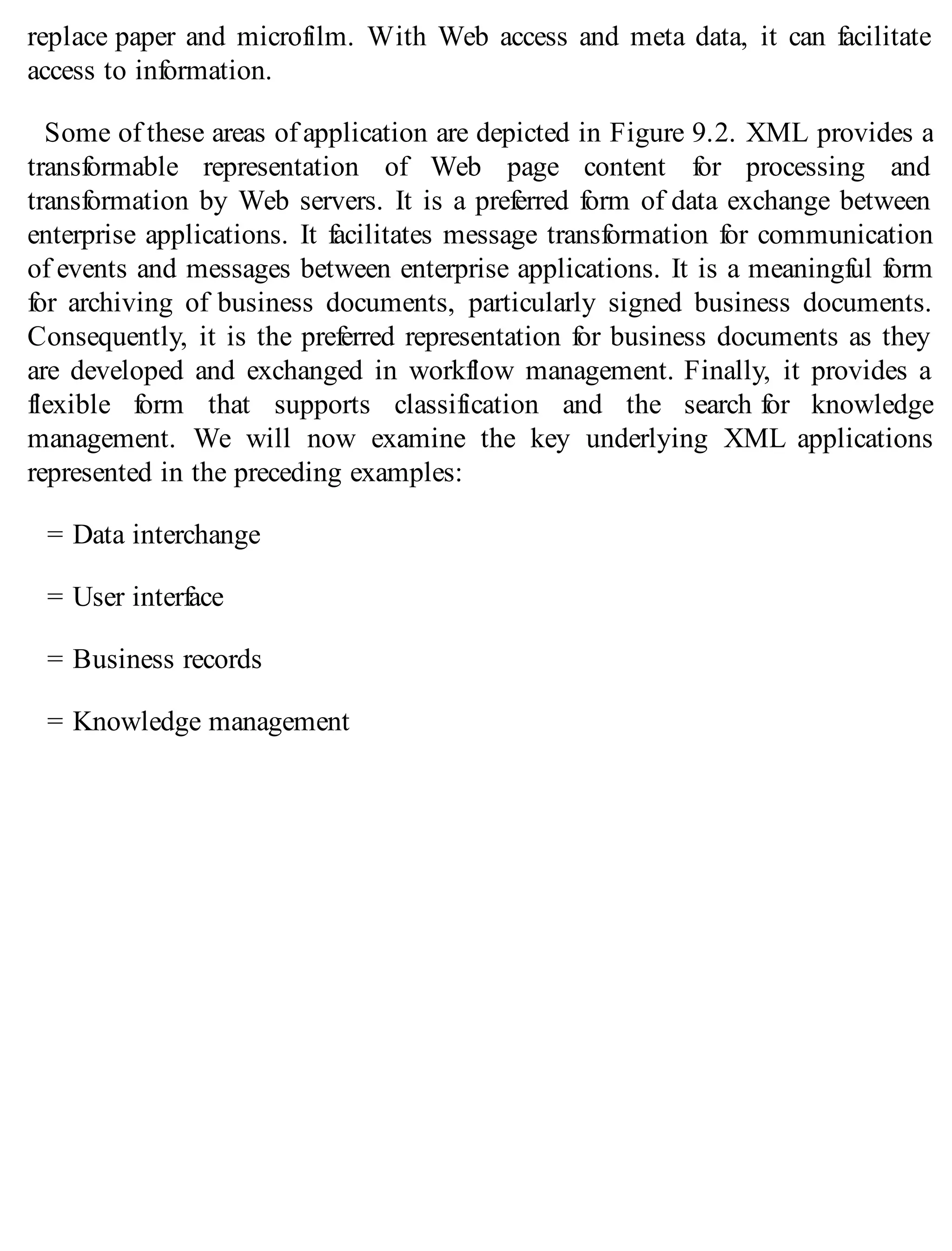 replace paper and microfilm. With Web access and meta data, it can facilitate
access to information.
Some of these areas of application are depicted in Figure 9.2. XML provides a
transformable representation of Web page content for processing and
transformation by Web servers. It is a preferred form of data exchange between
enterprise applications. It facilitates message transformation for communication
of events and messages between enterprise applications. It is a meaningful form
for archiving of business documents, particularly signed business documents.
Consequently, it is the preferred representation for business documents as they
are developed and exchanged in workflow management. Finally, it provides a
flexible form that supports classification and the search for knowledge
management. We will now examine the key underlying XML applications
represented in the preceding examples:
= Data interchange
= User interface
= Business records
= Knowledge management
 