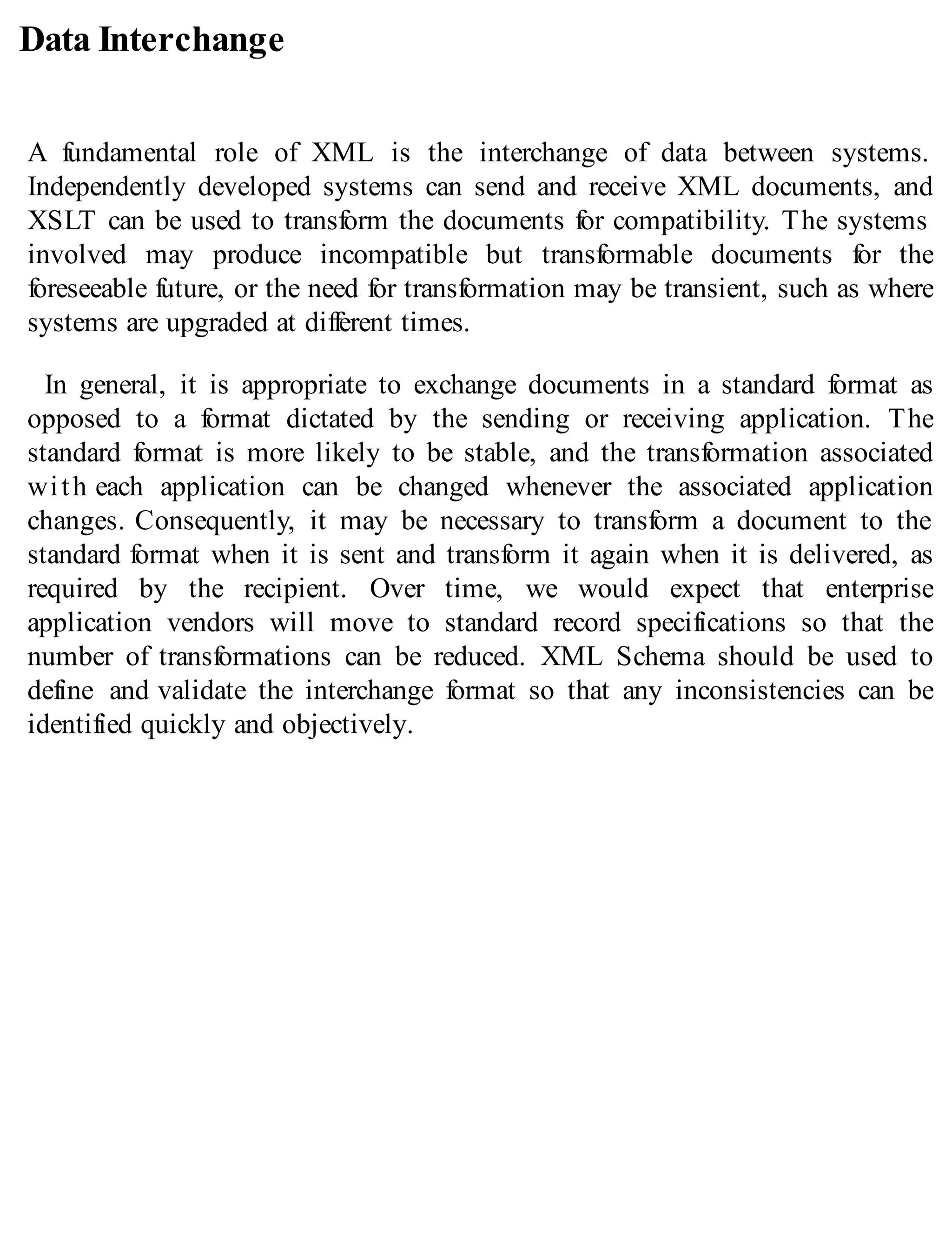 Data Interchange
A fundamental role of XML is the interchange of data between systems.
Independently developed systems can send and receive XML documents, and
XSLT can be used to transform the documents for compatibility. The systems
involved may produce incompatible but transformable documents for the
foreseeable future, or the need for transformation may be transient, such as where
systems are upgraded at different times.
In general, it is appropriate to exchange documents in a standard format as
opposed to a format dictated by the sending or receiving application. The
standard format is more likely to be stable, and the transformation associated
with each application can be changed whenever the associated application
changes. Consequently, it may be necessary to transform a document to the
standard format when it is sent and transform it again when it is delivered, as
required by the recipient. Over time, we would expect that enterprise
application vendors will move to standard record specifications so that the
number of transformations can be reduced. XML Schema should be used to
define and validate the interchange format so that any inconsistencies can be
identified quickly and objectively.
 