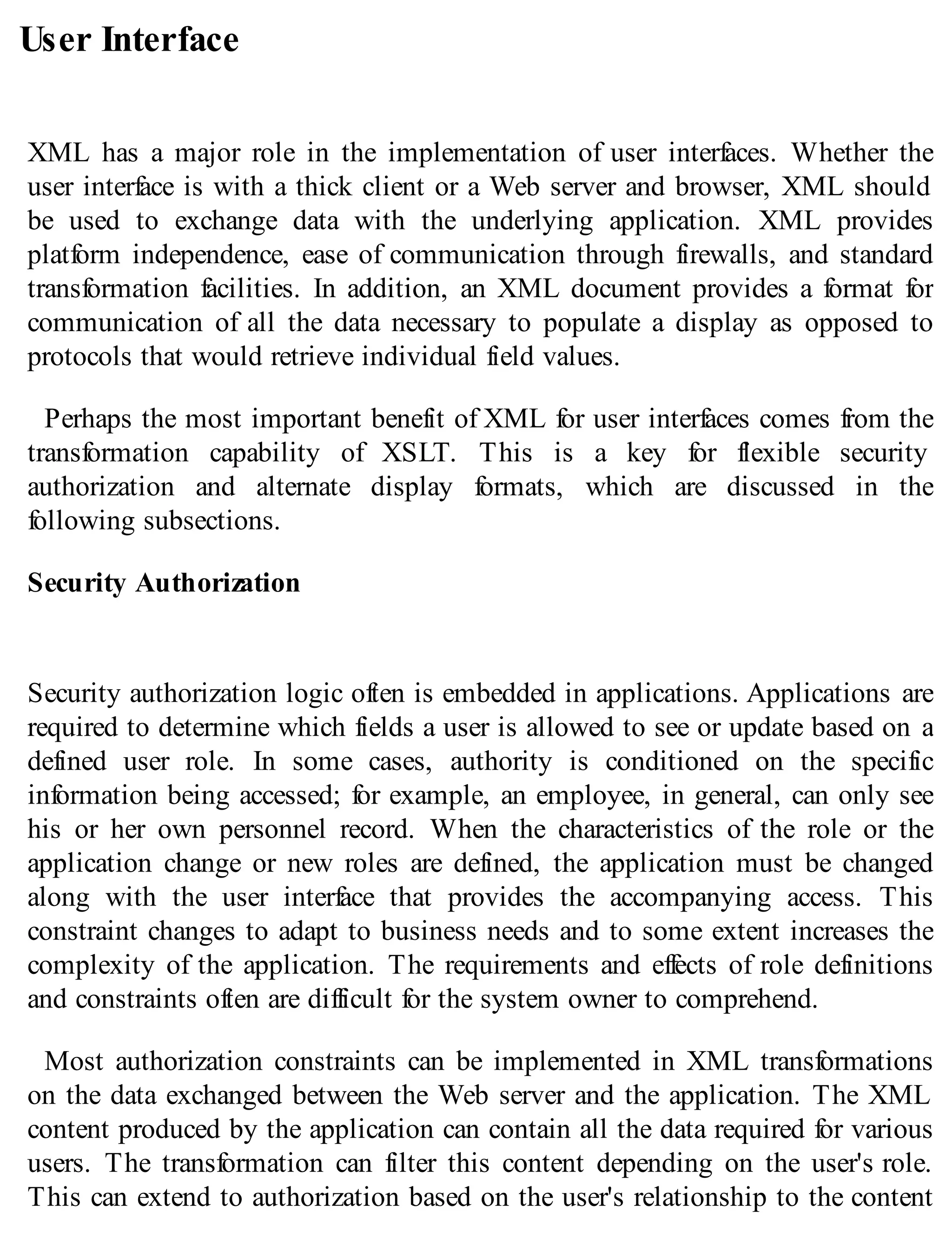 User Interface
XML has a major role in the implementation of user interfaces. Whether the
user interface is with a thick client or a Web server and browser, XML should
be used to exchange data with the underlying application. XML provides
platform independence, ease of communication through firewalls, and standard
transformation facilities. In addition, an XML document provides a format for
communication of all the data necessary to populate a display as opposed to
protocols that would retrieve individual field values.
Perhaps the most important benefit of XML for user interfaces comes from the
transformation capability of XSLT. This is a key for flexible security
authorization and alternate display formats, which are discussed in the
following subsections.
Security Authorization
Security authorization logic often is embedded in applications. Applications are
required to determine which fields a user is allowed to see or update based on a
defined user role. In some cases, authority is conditioned on the specific
information being accessed; for example, an employee, in general, can only see
his or her own personnel record. When the characteristics of the role or the
application change or new roles are defined, the application must be changed
along with the user interface that provides the accompanying access. This
constraint changes to adapt to business needs and to some extent increases the
complexity of the application. The requirements and effects of role definitions
and constraints often are difficult for the system owner to comprehend.
Most authorization constraints can be implemented in XML transformations
on the data exchanged between the Web server and the application. The XML
content produced by the application can contain all the data required for various
users. The transformation can filter this content depending on the user's role.
This can extend to authorization based on the user's relationship to the content
 