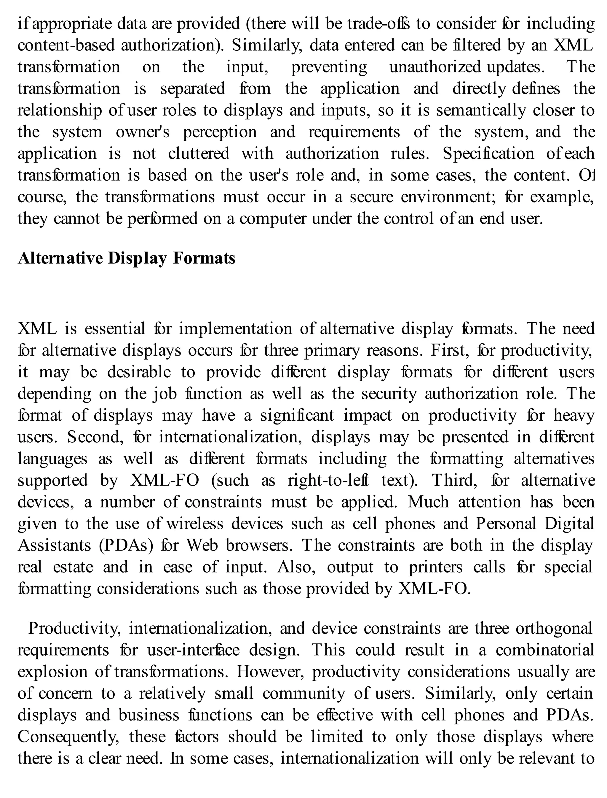 if appropriate data are provided (there will be trade-offs to consider for including
content-based authorization). Similarly, data entered can be filtered by an XML
transformation on the input, preventing unauthorized updates. The
transformation is separated from the application and directly defines the
relationship of user roles to displays and inputs, so it is semantically closer to
the system owner's perception and requirements of the system, and the
application is not cluttered with authorization rules. Specification of each
transformation is based on the user's role and, in some cases, the content. Of
course, the transformations must occur in a secure environment; for example,
they cannot be performed on a computer under the control of an end user.
Alternative Display Formats
XML is essential for implementation of alternative display formats. The need
for alternative displays occurs for three primary reasons. First, for productivity,
it may be desirable to provide different display formats for different users
depending on the job function as well as the security authorization role. The
format of displays may have a significant impact on productivity for heavy
users. Second, for internationalization, displays may be presented in different
languages as well as different formats including the formatting alternatives
supported by XML-FO (such as right-to-left text). Third, for alternative
devices, a number of constraints must be applied. Much attention has been
given to the use of wireless devices such as cell phones and Personal Digital
Assistants (PDAs) for Web browsers. The constraints are both in the display
real estate and in ease of input. Also, output to printers calls for special
formatting considerations such as those provided by XML-FO.
Productivity, internationalization, and device constraints are three orthogonal
requirements for user-interface design. This could result in a combinatorial
explosion of transformations. However, productivity considerations usually are
of concern to a relatively small community of users. Similarly, only certain
displays and business functions can be effective with cell phones and PDAs.
Consequently, these factors should be limited to only those displays where
there is a clear need. In some cases, internationalization will only be relevant to
 