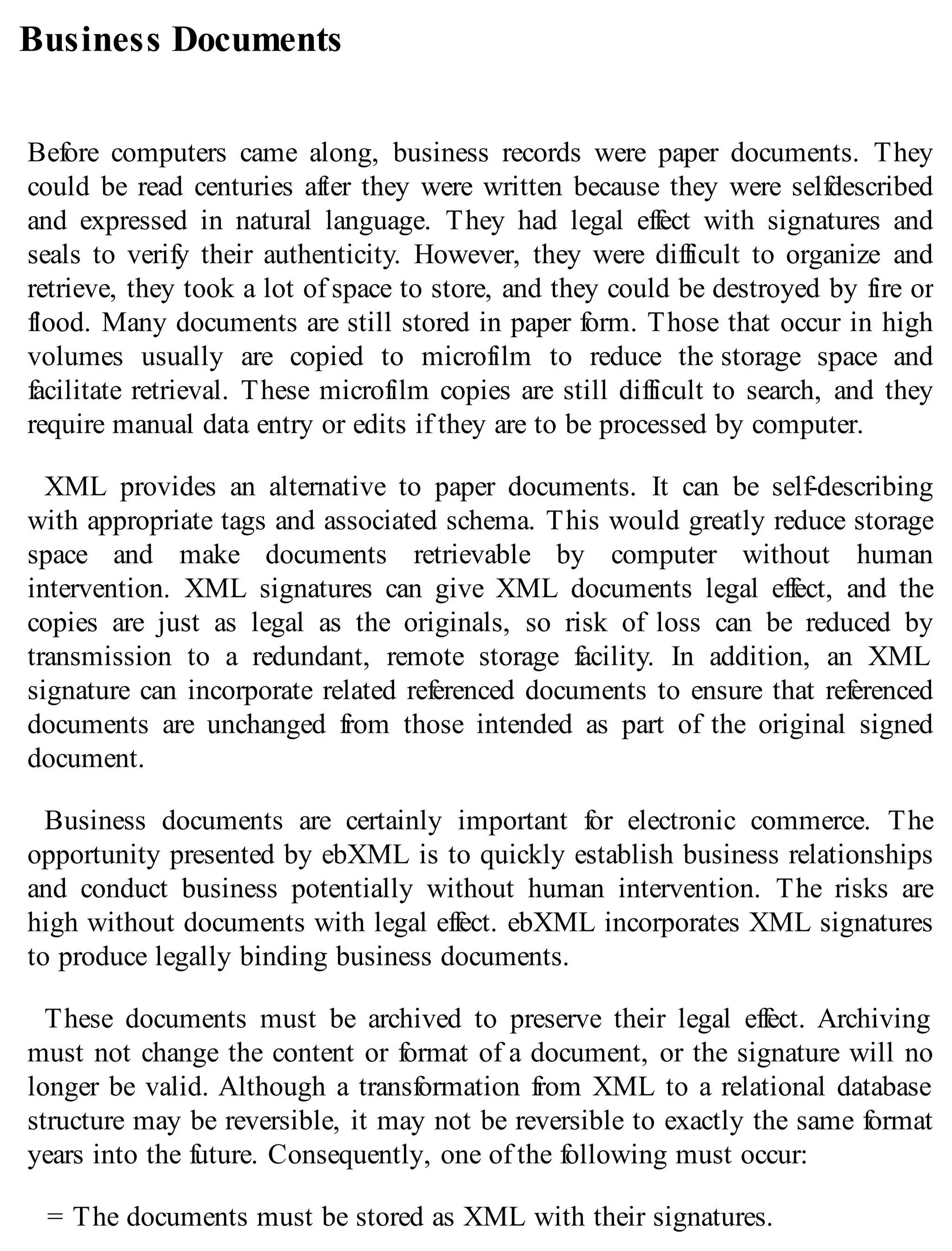 Business Documents
Before computers came along, business records were paper documents. They
could be read centuries after they were written because they were selfdescribed
and expressed in natural language. They had legal effect with signatures and
seals to verify their authenticity. However, they were difficult to organize and
retrieve, they took a lot of space to store, and they could be destroyed by fire or
flood. Many documents are still stored in paper form. Those that occur in high
volumes usually are copied to microfilm to reduce the storage space and
facilitate retrieval. These microfilm copies are still difficult to search, and they
require manual data entry or edits if they are to be processed by computer.
XML provides an alternative to paper documents. It can be self-describing
with appropriate tags and associated schema. This would greatly reduce storage
space and make documents retrievable by computer without human
intervention. XML signatures can give XML documents legal effect, and the
copies are just as legal as the originals, so risk of loss can be reduced by
transmission to a redundant, remote storage facility. In addition, an XML
signature can incorporate related referenced documents to ensure that referenced
documents are unchanged from those intended as part of the original signed
document.
Business documents are certainly important for electronic commerce. The
opportunity presented by ebXML is to quickly establish business relationships
and conduct business potentially without human intervention. The risks are
high without documents with legal effect. ebXML incorporates XML signatures
to produce legally binding business documents.
These documents must be archived to preserve their legal effect. Archiving
must not change the content or format of a document, or the signature will no
longer be valid. Although a transformation from XML to a relational database
structure may be reversible, it may not be reversible to exactly the same format
years into the future. Consequently, one of the following must occur:
= The documents must be stored as XML with their signatures.
 