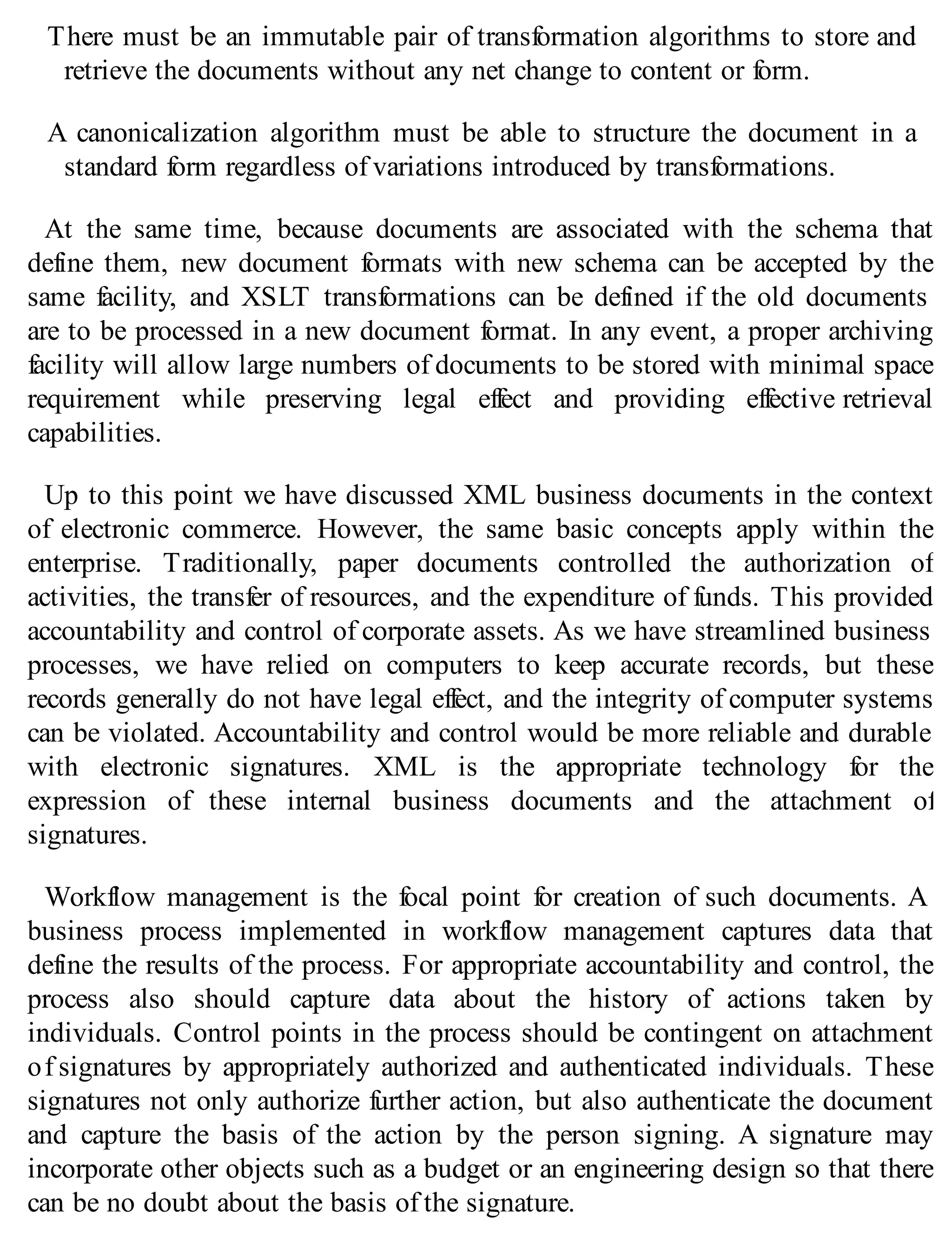 There must be an immutable pair of transformation algorithms to store and
retrieve the documents without any net change to content or form.
A canonicalization algorithm must be able to structure the document in a
standard form regardless of variations introduced by transformations.
At the same time, because documents are associated with the schema that
define them, new document formats with new schema can be accepted by the
same facility, and XSLT transformations can be defined if the old documents
are to be processed in a new document format. In any event, a proper archiving
facility will allow large numbers of documents to be stored with minimal space
requirement while preserving legal effect and providing effective retrieval
capabilities.
Up to this point we have discussed XML business documents in the context
of electronic commerce. However, the same basic concepts apply within the
enterprise. Traditionally, paper documents controlled the authorization of
activities, the transfer of resources, and the expenditure of funds. This provided
accountability and control of corporate assets. As we have streamlined business
processes, we have relied on computers to keep accurate records, but these
records generally do not have legal effect, and the integrity of computer systems
can be violated. Accountability and control would be more reliable and durable
with electronic signatures. XML is the appropriate technology for the
expression of these internal business documents and the attachment of
signatures.
Workflow management is the focal point for creation of such documents. A
business process implemented in workflow management captures data that
define the results of the process. For appropriate accountability and control, the
process also should capture data about the history of actions taken by
individuals. Control points in the process should be contingent on attachment
of signatures by appropriately authorized and authenticated individuals. These
signatures not only authorize further action, but also authenticate the document
and capture the basis of the action by the person signing. A signature may
incorporate other objects such as a budget or an engineering design so that there
can be no doubt about the basis of the signature.
 