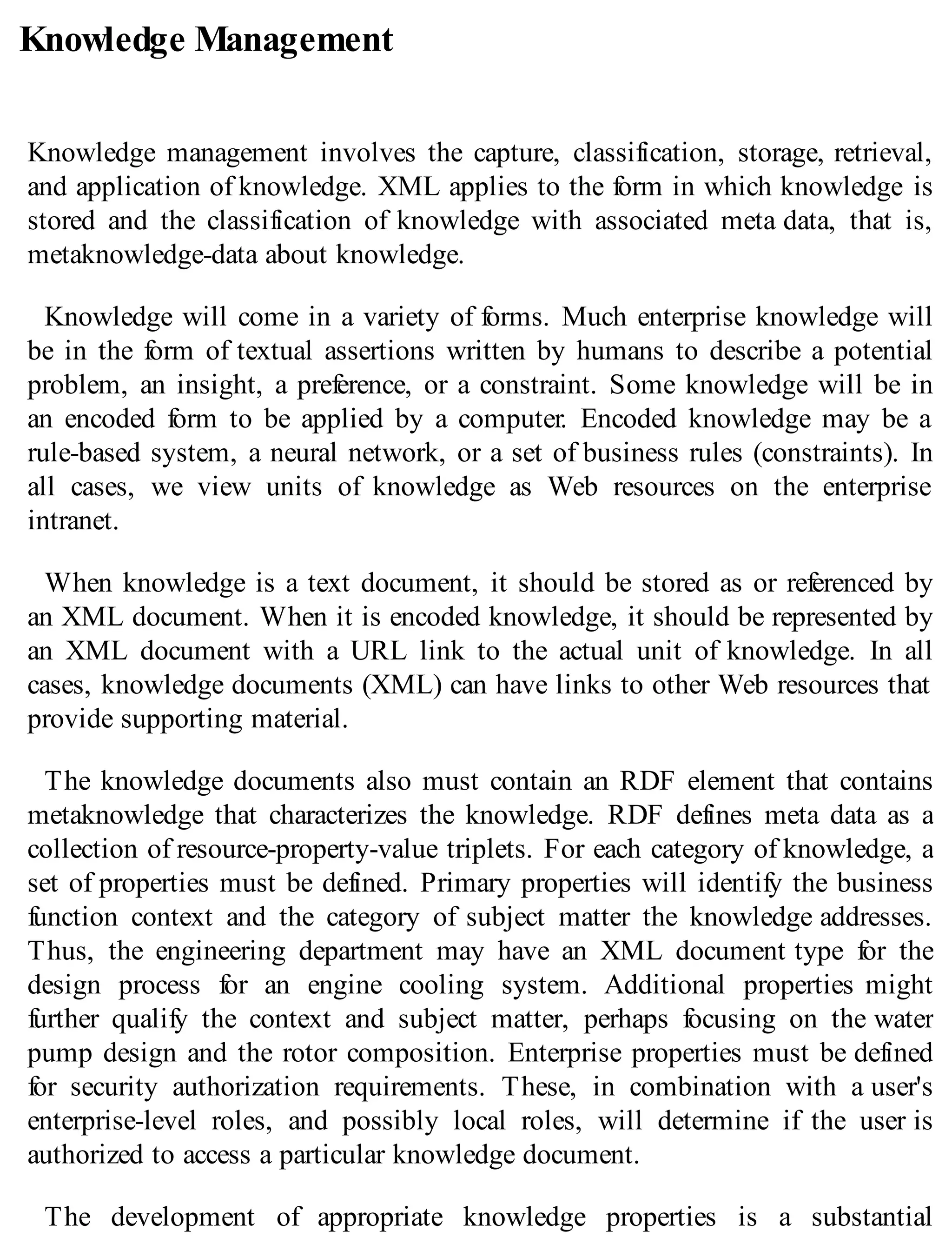 Knowledge Management
Knowledge management involves the capture, classification, storage, retrieval,
and application of knowledge. XML applies to the form in which knowledge is
stored and the classification of knowledge with associated meta data, that is,
metaknowledge-data about knowledge.
Knowledge will come in a variety of forms. Much enterprise knowledge will
be in the form of textual assertions written by humans to describe a potential
problem, an insight, a preference, or a constraint. Some knowledge will be in
an encoded form to be applied by a computer. Encoded knowledge may be a
rule-based system, a neural network, or a set of business rules (constraints). In
all cases, we view units of knowledge as Web resources on the enterprise
intranet.
When knowledge is a text document, it should be stored as or referenced by
an XML document. When it is encoded knowledge, it should be represented by
an XML document with a URL link to the actual unit of knowledge. In all
cases, knowledge documents (XML) can have links to other Web resources that
provide supporting material.
The knowledge documents also must contain an RDF element that contains
metaknowledge that characterizes the knowledge. RDF defines meta data as a
collection of resource-property-value triplets. For each category of knowledge, a
set of properties must be defined. Primary properties will identify the business
function context and the category of subject matter the knowledge addresses.
Thus, the engineering department may have an XML document type for the
design process for an engine cooling system. Additional properties might
further qualify the context and subject matter, perhaps focusing on the water
pump design and the rotor composition. Enterprise properties must be defined
for security authorization requirements. These, in combination with a user's
enterprise-level roles, and possibly local roles, will determine if the user is
authorized to access a particular knowledge document.
The development of appropriate knowledge properties is a substantial
 