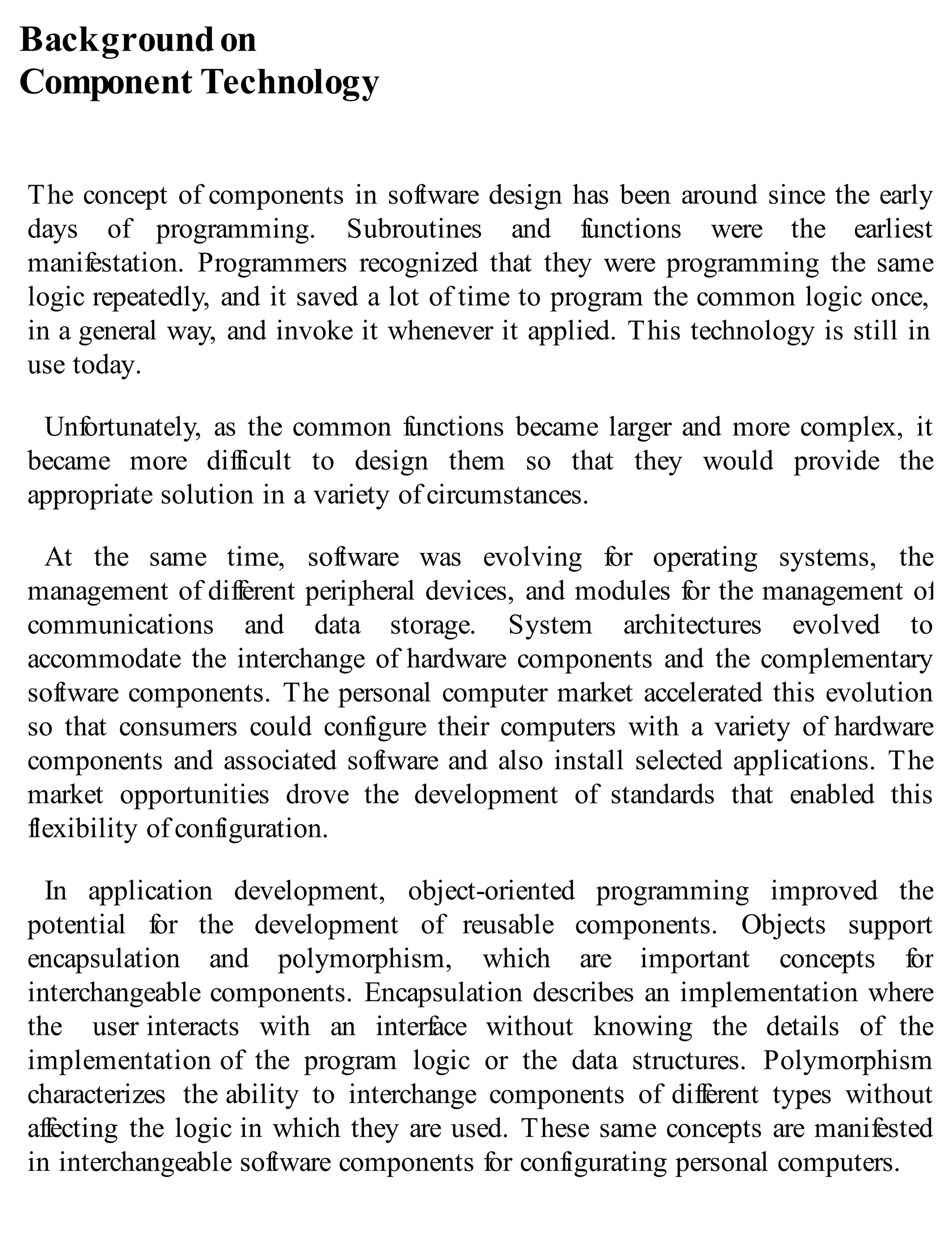 Backgroundon
Component Technology
The concept of components in software design has been around since the early
days of programming. Subroutines and functions were the earliest
manifestation. Programmers recognized that they were programming the same
logic repeatedly, and it saved a lot of time to program the common logic once,
in a general way, and invoke it whenever it applied. This technology is still in
use today.
Unfortunately, as the common functions became larger and more complex, it
became more difficult to design them so that they would provide the
appropriate solution in a variety of circumstances.
At the same time, software was evolving for operating systems, the
management of different peripheral devices, and modules for the management of
communications and data storage. System architectures evolved to
accommodate the interchange of hardware components and the complementary
software components. The personal computer market accelerated this evolution
so that consumers could configure their computers with a variety of hardware
components and associated software and also install selected applications. The
market opportunities drove the development of standards that enabled this
flexibility of configuration.
In application development, object-oriented programming improved the
potential for the development of reusable components. Objects support
encapsulation and polymorphism, which are important concepts for
interchangeable components. Encapsulation describes an implementation where
the user interacts with an interface without knowing the details of the
implementation of the program logic or the data structures. Polymorphism
characterizes the ability to interchange components of different types without
affecting the logic in which they are used. These same concepts are manifested
in interchangeable software components for configurating personal computers.
 