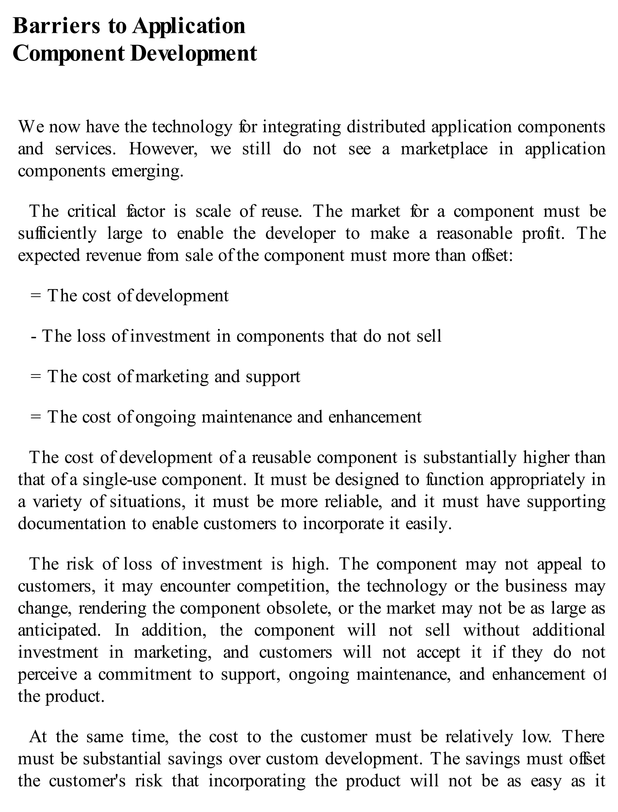 Barriers to Application
Component Development
We now have the technology for integrating distributed application components
and services. However, we still do not see a marketplace in application
components emerging.
The critical factor is scale of reuse. The market for a component must be
sufficiently large to enable the developer to make a reasonable profit. The
expected revenue from sale of the component must more than offset:
= The cost of development
- The loss of investment in components that do not sell
= The cost of marketing and support
= The cost of ongoing maintenance and enhancement
The cost of development of a reusable component is substantially higher than
that of a single-use component. It must be designed to function appropriately in
a variety of situations, it must be more reliable, and it must have supporting
documentation to enable customers to incorporate it easily.
The risk of loss of investment is high. The component may not appeal to
customers, it may encounter competition, the technology or the business may
change, rendering the component obsolete, or the market may not be as large as
anticipated. In addition, the component will not sell without additional
investment in marketing, and customers will not accept it if they do not
perceive a commitment to support, ongoing maintenance, and enhancement of
the product.
At the same time, the cost to the customer must be relatively low. There
must be substantial savings over custom development. The savings must offset
the customer's risk that incorporating the product will not be as easy as it
 