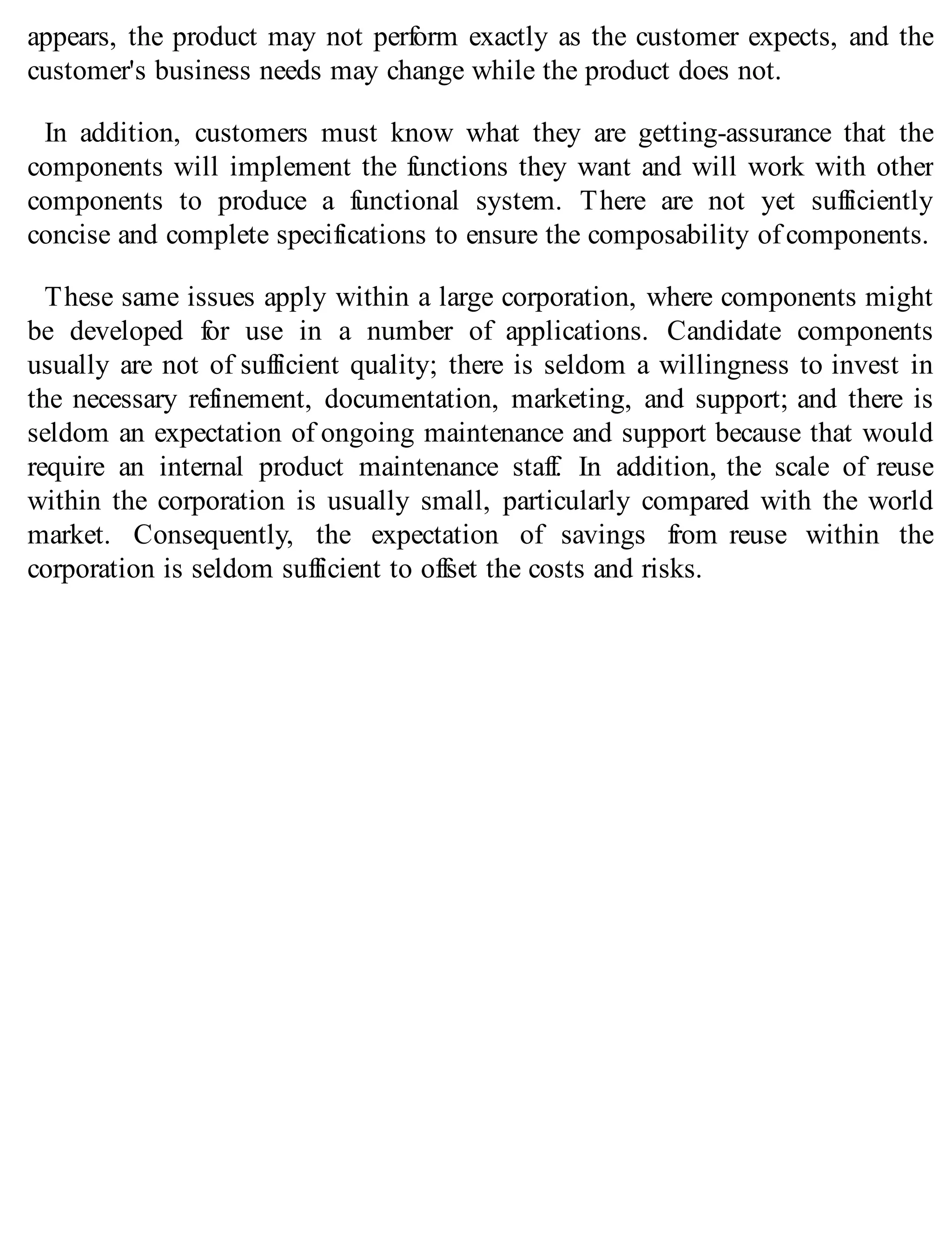 appears, the product may not perform exactly as the customer expects, and the
customer's business needs may change while the product does not.
In addition, customers must know what they are getting-assurance that the
components will implement the functions they want and will work with other
components to produce a functional system. There are not yet sufficiently
concise and complete specifications to ensure the composability of components.
These same issues apply within a large corporation, where components might
be developed for use in a number of applications. Candidate components
usually are not of sufficient quality; there is seldom a willingness to invest in
the necessary refinement, documentation, marketing, and support; and there is
seldom an expectation of ongoing maintenance and support because that would
require an internal product maintenance staff. In addition, the scale of reuse
within the corporation is usually small, particularly compared with the world
market. Consequently, the expectation of savings from reuse within the
corporation is seldom sufficient to offset the costs and risks.
 