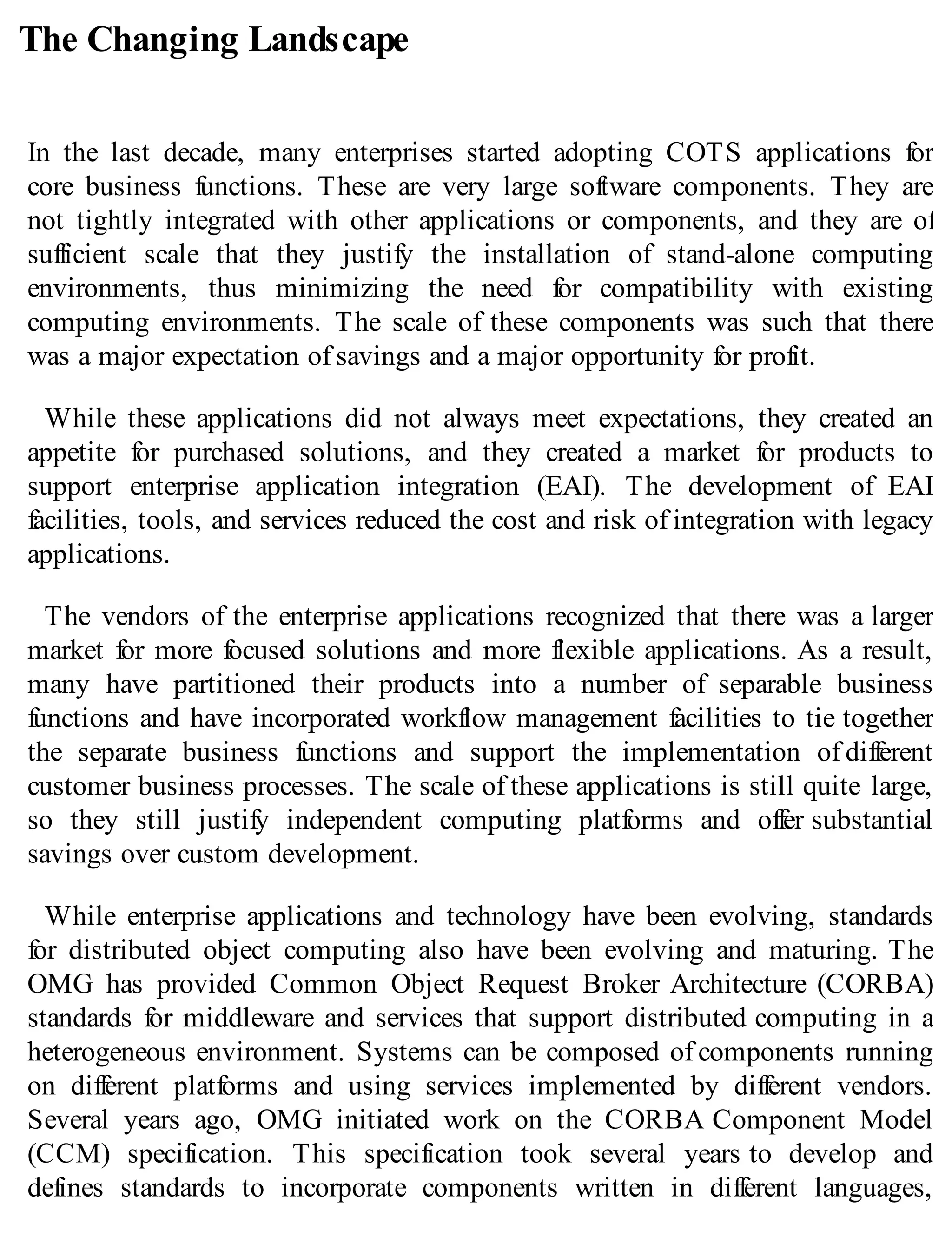 The Changing Landscape
In the last decade, many enterprises started adopting COTS applications for
core business functions. These are very large software components. They are
not tightly integrated with other applications or components, and they are of
sufficient scale that they justify the installation of stand-alone computing
environments, thus minimizing the need for compatibility with existing
computing environments. The scale of these components was such that there
was a major expectation of savings and a major opportunity for profit.
While these applications did not always meet expectations, they created an
appetite for purchased solutions, and they created a market for products to
support enterprise application integration (EAI). The development of EAI
facilities, tools, and services reduced the cost and risk of integration with legacy
applications.
The vendors of the enterprise applications recognized that there was a larger
market for more focused solutions and more flexible applications. As a result,
many have partitioned their products into a number of separable business
functions and have incorporated workflow management facilities to tie together
the separate business functions and support the implementation of different
customer business processes. The scale of these applications is still quite large,
so they still justify independent computing platforms and offer substantial
savings over custom development.
While enterprise applications and technology have been evolving, standards
for distributed object computing also have been evolving and maturing. The
OMG has provided Common Object Request Broker Architecture (CORBA)
standards for middleware and services that support distributed computing in a
heterogeneous environment. Systems can be composed of components running
on different platforms and using services implemented by different vendors.
Several years ago, OMG initiated work on the CORBA Component Model
(CCM) specification. This specification took several years to develop and
defines standards to incorporate components written in different languages,
 