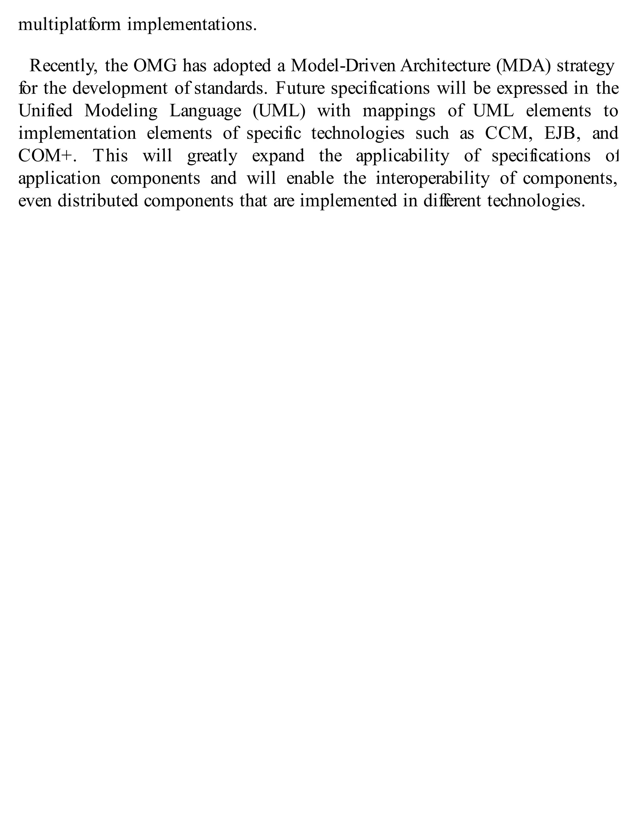 multiplatform implementations.
Recently, the OMG has adopted a Model-Driven Architecture (MDA) strategy
for the development of standards. Future specifications will be expressed in the
Unified Modeling Language (UML) with mappings of UML elements to
implementation elements of specific technologies such as CCM, EJB, and
COM+. This will greatly expand the applicability of specifications of
application components and will enable the interoperability of components,
even distributed components that are implemented in different technologies.
 