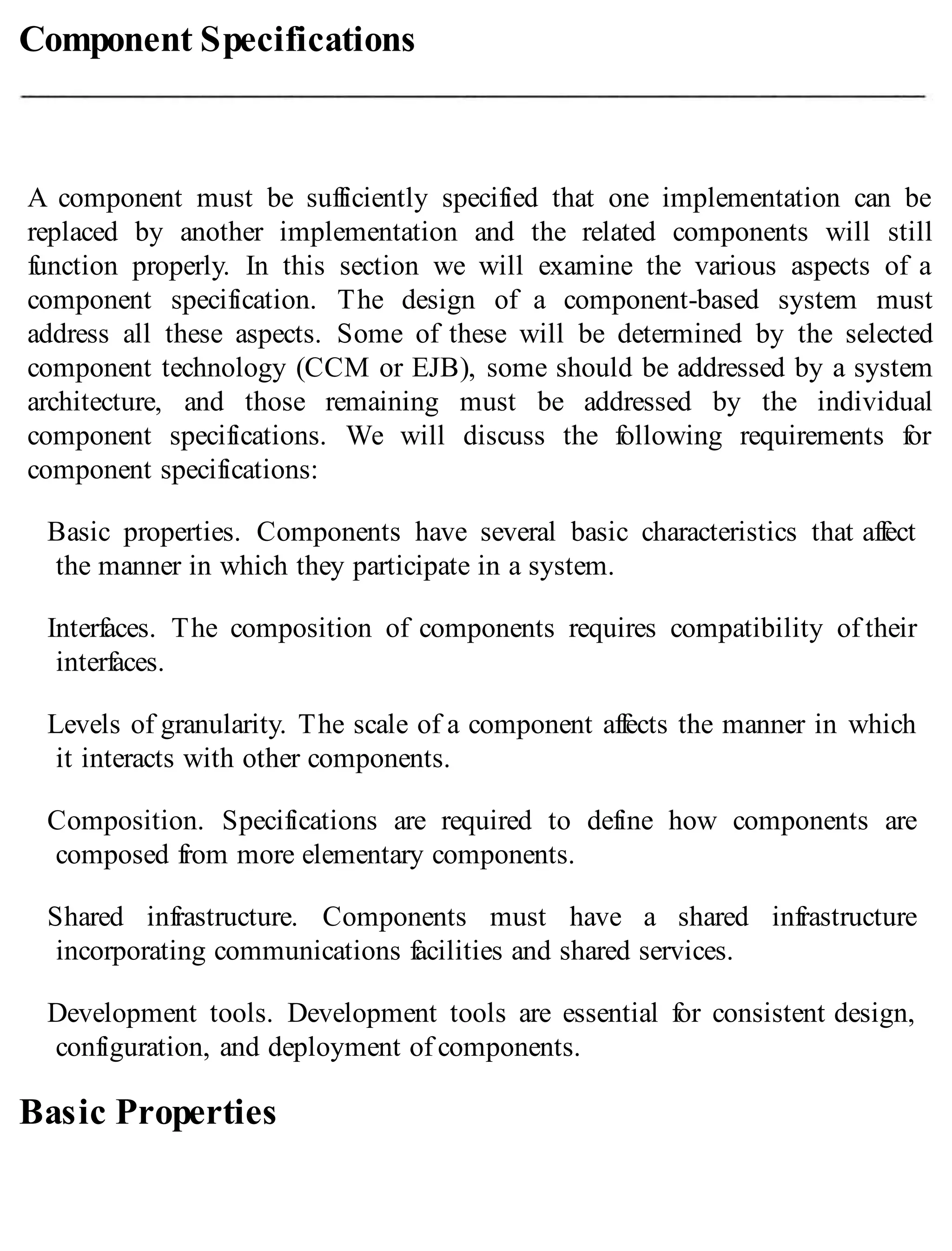 Component Specifications
A component must be sufficiently specified that one implementation can be
replaced by another implementation and the related components will still
function properly. In this section we will examine the various aspects of a
component specification. The design of a component-based system must
address all these aspects. Some of these will be determined by the selected
component technology (CCM or EJB), some should be addressed by a system
architecture, and those remaining must be addressed by the individual
component specifications. We will discuss the following requirements for
component specifications:
Basic properties. Components have several basic characteristics that affect
the manner in which they participate in a system.
Interfaces. The composition of components requires compatibility of their
interfaces.
Levels of granularity. The scale of a component affects the manner in which
it interacts with other components.
Composition. Specifications are required to define how components are
composed from more elementary components.
Shared infrastructure. Components must have a shared infrastructure
incorporating communications facilities and shared services.
Development tools. Development tools are essential for consistent design,
configuration, and deployment of components.
Basic Properties
 