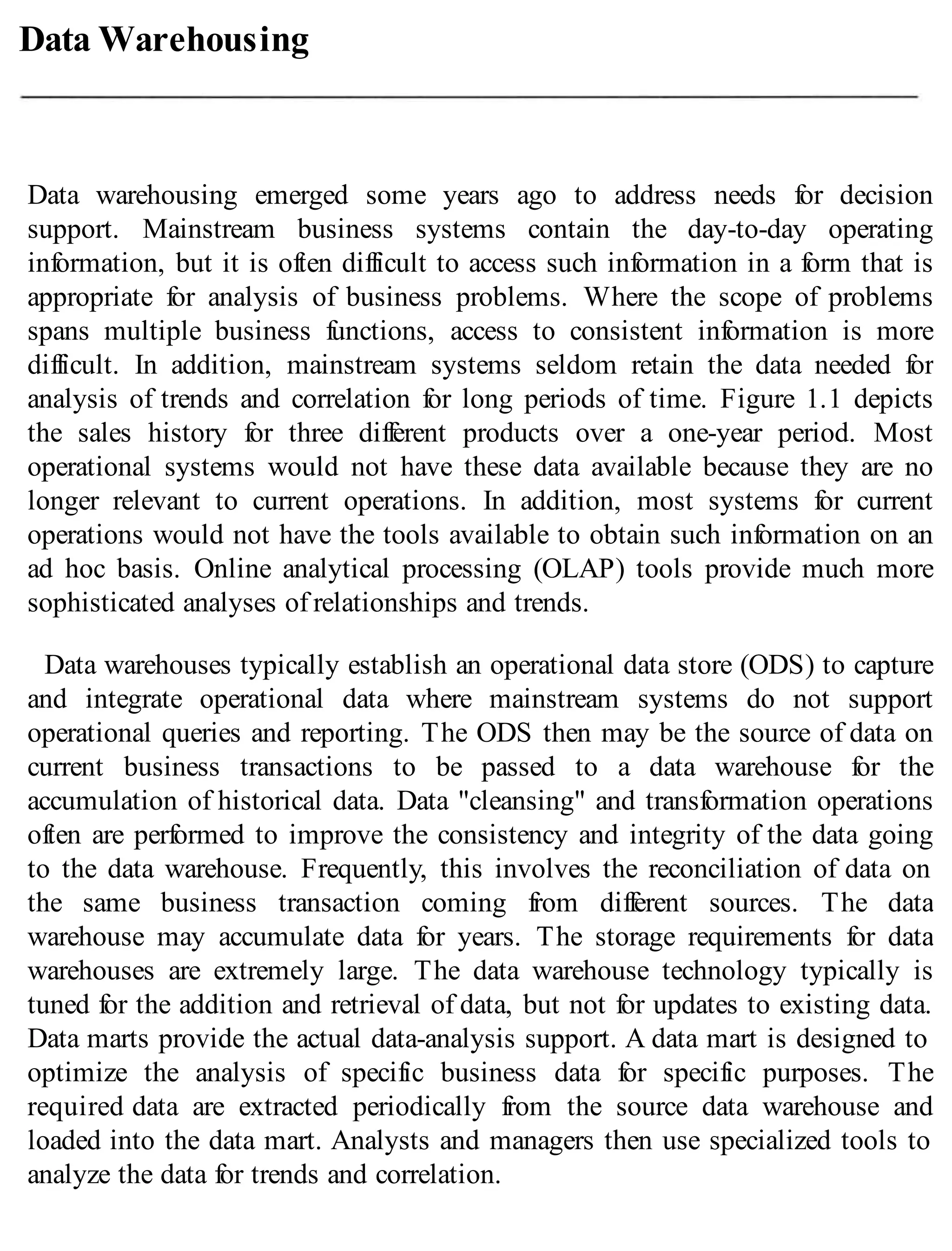 Data Warehousing
Data warehousing emerged some years ago to address needs for decision
support. Mainstream business systems contain the day-to-day operating
information, but it is often difficult to access such information in a form that is
appropriate for analysis of business problems. Where the scope of problems
spans multiple business functions, access to consistent information is more
difficult. In addition, mainstream systems seldom retain the data needed for
analysis of trends and correlation for long periods of time. Figure 1.1 depicts
the sales history for three different products over a one-year period. Most
operational systems would not have these data available because they are no
longer relevant to current operations. In addition, most systems for current
operations would not have the tools available to obtain such information on an
ad hoc basis. Online analytical processing (OLAP) tools provide much more
sophisticated analyses of relationships and trends.
Data warehouses typically establish an operational data store (ODS) to capture
and integrate operational data where mainstream systems do not support
operational queries and reporting. The ODS then may be the source of data on
current business transactions to be passed to a data warehouse for the
accumulation of historical data. Data "cleansing" and transformation operations
often are performed to improve the consistency and integrity of the data going
to the data warehouse. Frequently, this involves the reconciliation of data on
the same business transaction coming from different sources. The data
warehouse may accumulate data for years. The storage requirements for data
warehouses are extremely large. The data warehouse technology typically is
tuned for the addition and retrieval of data, but not for updates to existing data.
Data marts provide the actual data-analysis support. A data mart is designed to
optimize the analysis of specific business data for specific purposes. The
required data are extracted periodically from the source data warehouse and
loaded into the data mart. Analysts and managers then use specialized tools to
analyze the data for trends and correlation.
 