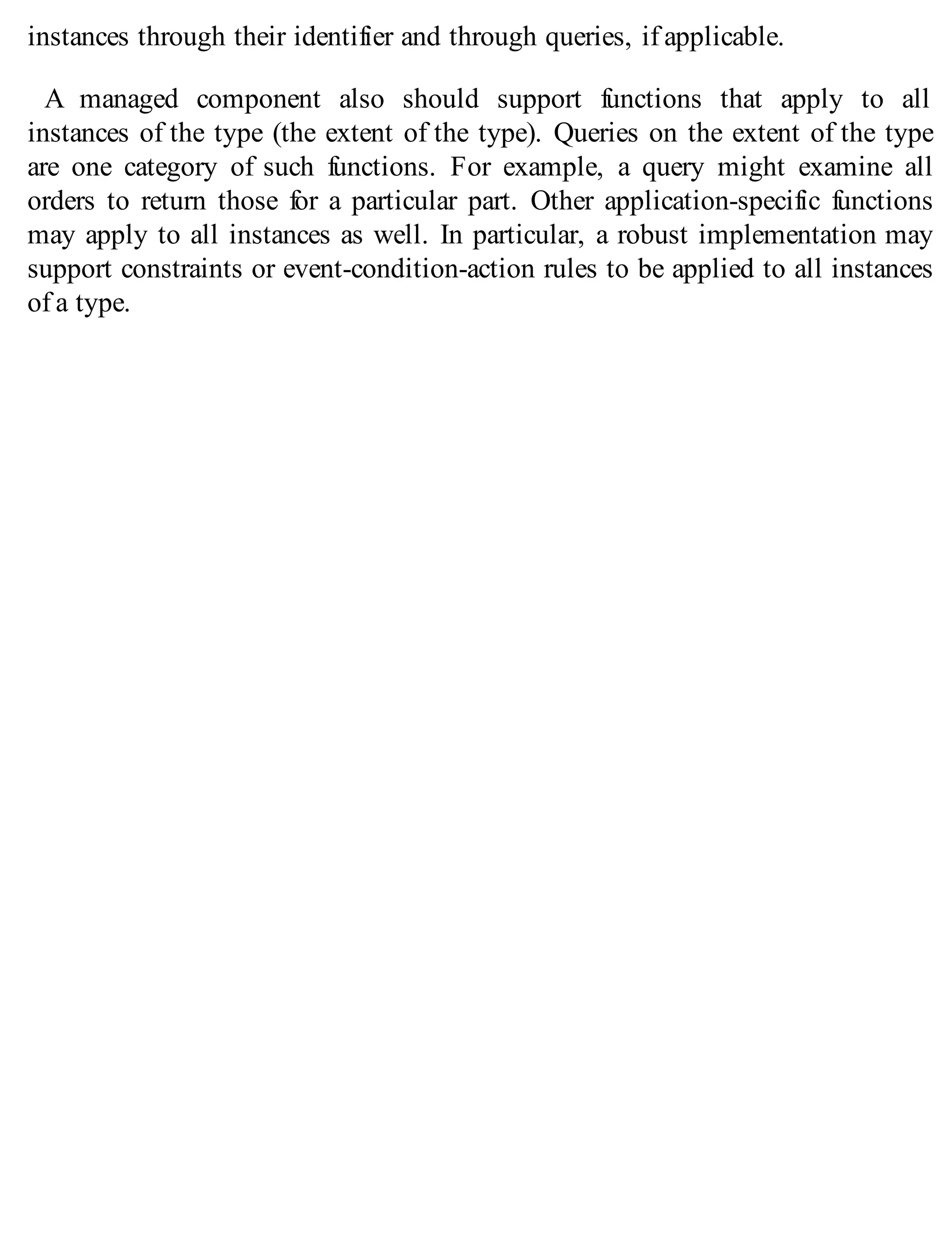instances through their identifier and through queries, if applicable.
A managed component also should support functions that apply to all
instances of the type (the extent of the type). Queries on the extent of the type
are one category of such functions. For example, a query might examine all
orders to return those for a particular part. Other application-specific functions
may apply to all instances as well. In particular, a robust implementation may
support constraints or event-condition-action rules to be applied to all instances
of a type.
 