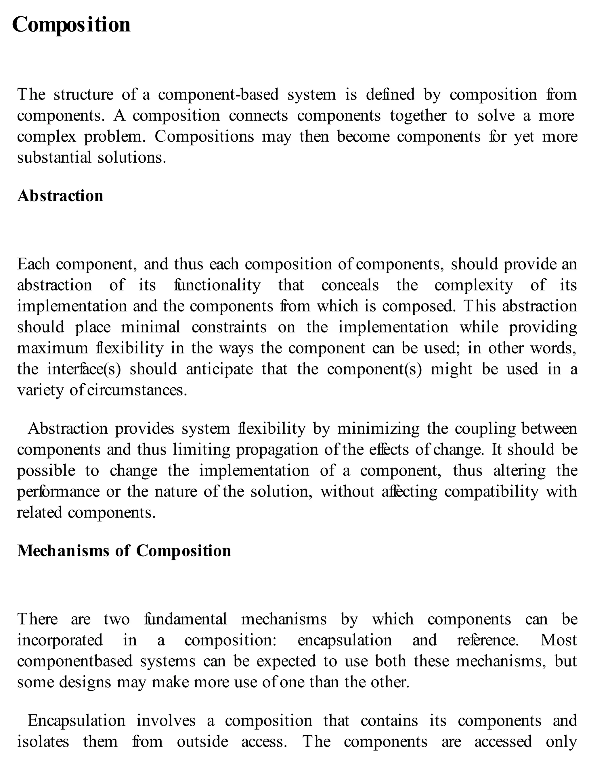 Composition
The structure of a component-based system is defined by composition from
components. A composition connects components together to solve a more
complex problem. Compositions may then become components for yet more
substantial solutions.
Abstraction
Each component, and thus each composition of components, should provide an
abstraction of its functionality that conceals the complexity of its
implementation and the components from which is composed. This abstraction
should place minimal constraints on the implementation while providing
maximum flexibility in the ways the component can be used; in other words,
the interface(s) should anticipate that the component(s) might be used in a
variety of circumstances.
Abstraction provides system flexibility by minimizing the coupling between
components and thus limiting propagation of the effects of change. It should be
possible to change the implementation of a component, thus altering the
performance or the nature of the solution, without affecting compatibility with
related components.
Mechanisms of Composition
There are two fundamental mechanisms by which components can be
incorporated in a composition: encapsulation and reference. Most
componentbased systems can be expected to use both these mechanisms, but
some designs may make more use of one than the other.
Encapsulation involves a composition that contains its components and
isolates them from outside access. The components are accessed only
 