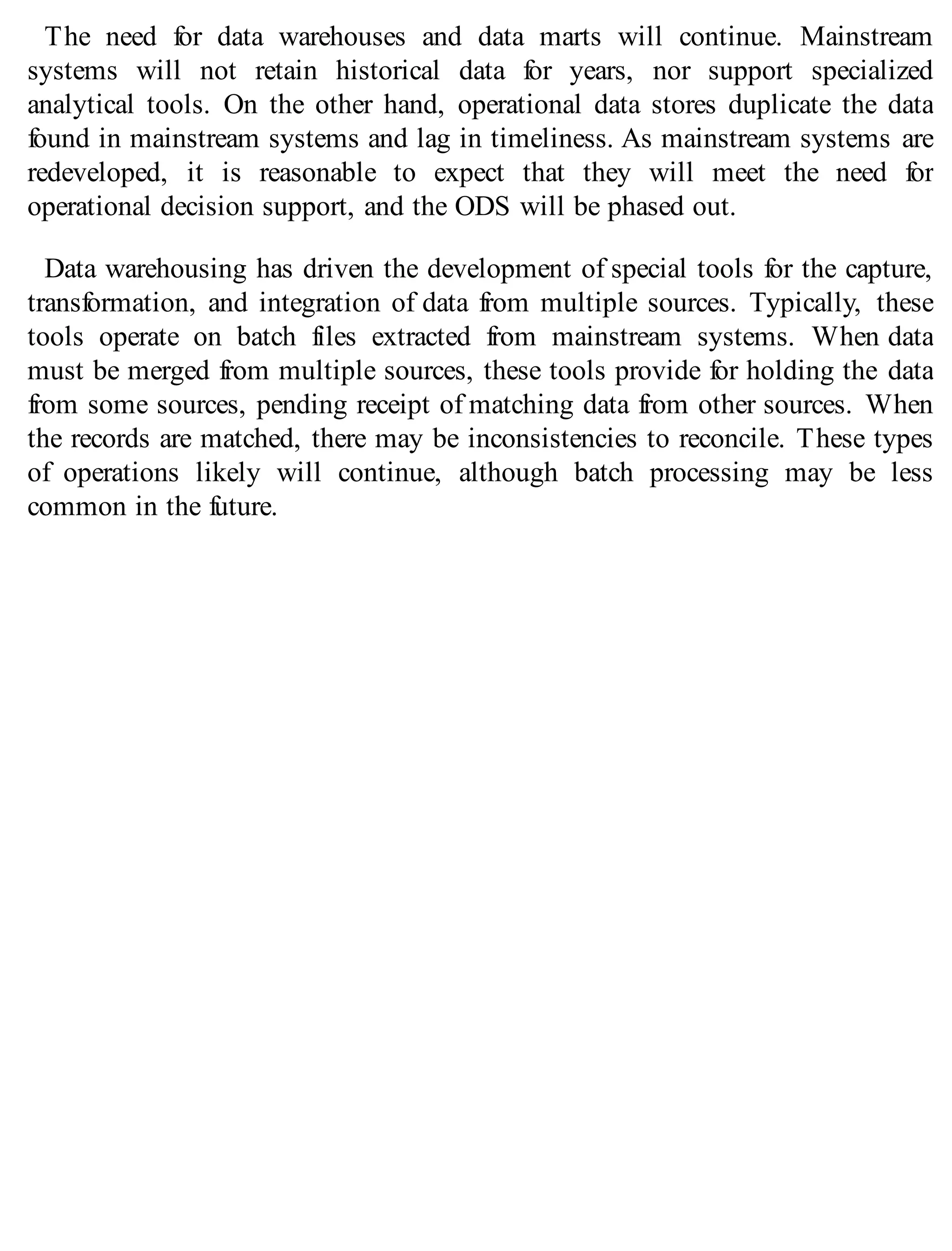 The need for data warehouses and data marts will continue. Mainstream
systems will not retain historical data for years, nor support specialized
analytical tools. On the other hand, operational data stores duplicate the data
found in mainstream systems and lag in timeliness. As mainstream systems are
redeveloped, it is reasonable to expect that they will meet the need for
operational decision support, and the ODS will be phased out.
Data warehousing has driven the development of special tools for the capture,
transformation, and integration of data from multiple sources. Typically, these
tools operate on batch files extracted from mainstream systems. When data
must be merged from multiple sources, these tools provide for holding the data
from some sources, pending receipt of matching data from other sources. When
the records are matched, there may be inconsistencies to reconcile. These types
of operations likely will continue, although batch processing may be less
common in the future.
 