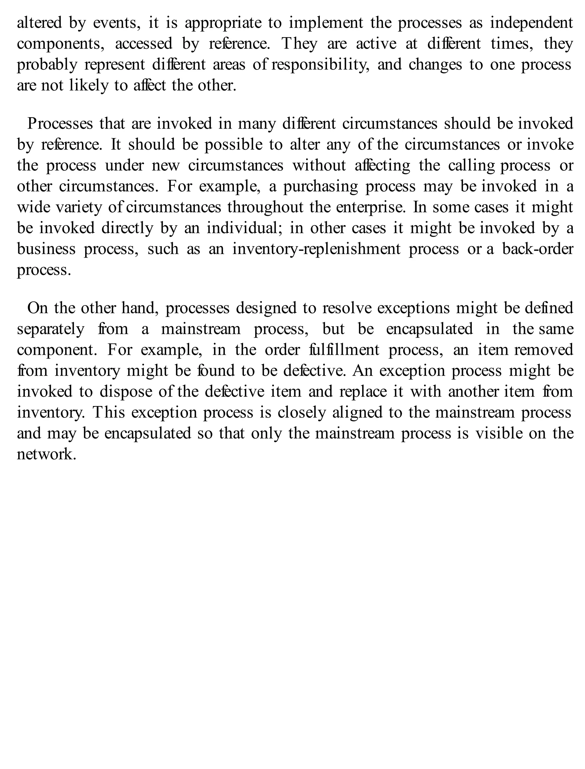 altered by events, it is appropriate to implement the processes as independent
components, accessed by reference. They are active at different times, they
probably represent different areas of responsibility, and changes to one process
are not likely to affect the other.
Processes that are invoked in many different circumstances should be invoked
by reference. It should be possible to alter any of the circumstances or invoke
the process under new circumstances without affecting the calling process or
other circumstances. For example, a purchasing process may be invoked in a
wide variety of circumstances throughout the enterprise. In some cases it might
be invoked directly by an individual; in other cases it might be invoked by a
business process, such as an inventory-replenishment process or a back-order
process.
On the other hand, processes designed to resolve exceptions might be defined
separately from a mainstream process, but be encapsulated in the same
component. For example, in the order fulfillment process, an item removed
from inventory might be found to be defective. An exception process might be
invoked to dispose of the defective item and replace it with another item from
inventory. This exception process is closely aligned to the mainstream process
and may be encapsulated so that only the mainstream process is visible on the
network.
 