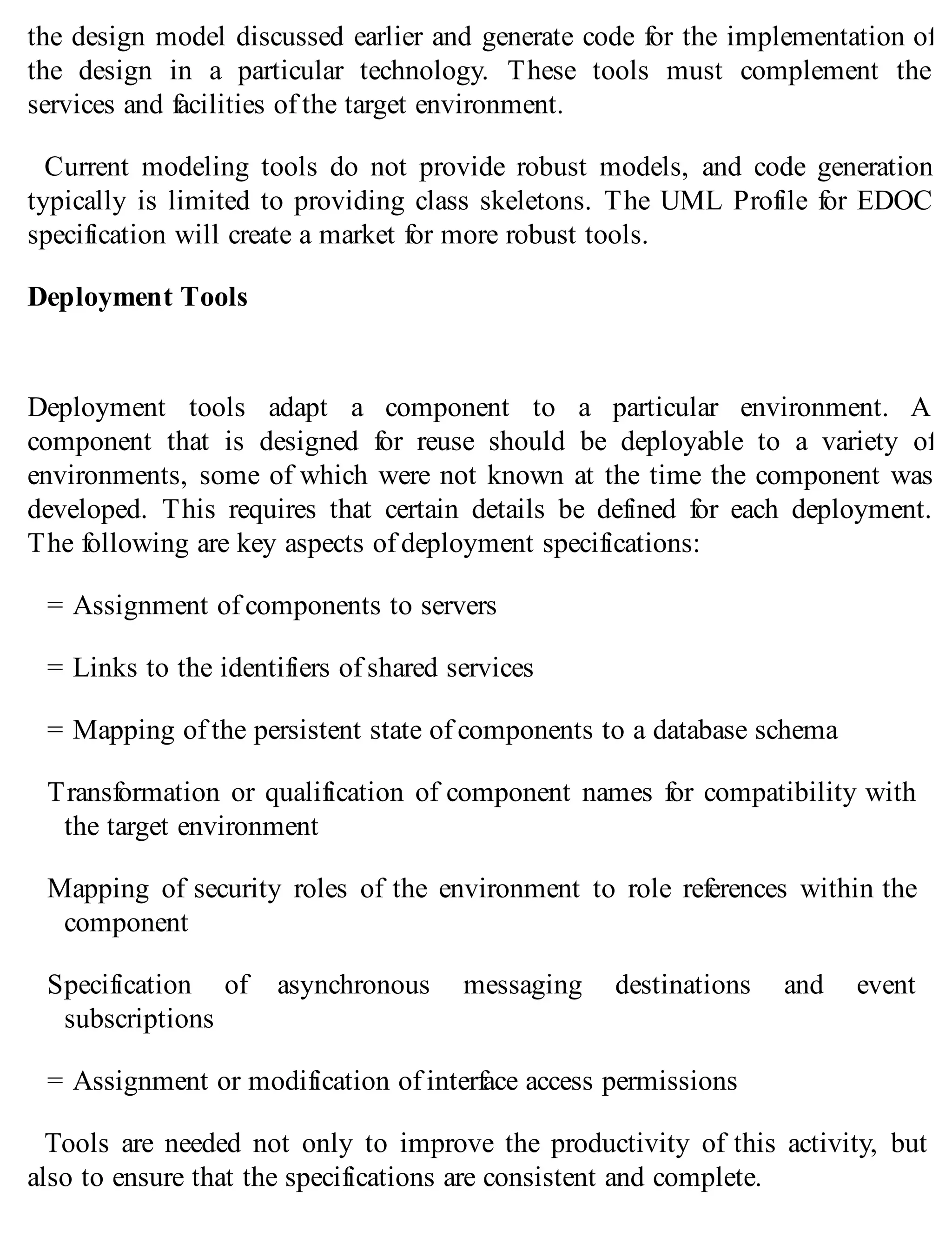 the design model discussed earlier and generate code for the implementation of
the design in a particular technology. These tools must complement the
services and facilities of the target environment.
Current modeling tools do not provide robust models, and code generation
typically is limited to providing class skeletons. The UML Profile for EDOC
specification will create a market for more robust tools.
Deployment Tools
Deployment tools adapt a component to a particular environment. A
component that is designed for reuse should be deployable to a variety of
environments, some of which were not known at the time the component was
developed. This requires that certain details be defined for each deployment.
The following are key aspects of deployment specifications:
= Assignment of components to servers
= Links to the identifiers of shared services
= Mapping of the persistent state of components to a database schema
Transformation or qualification of component names for compatibility with
the target environment
Mapping of security roles of the environment to role references within the
component
Specification of asynchronous messaging destinations and event
subscriptions
= Assignment or modification of interface access permissions
Tools are needed not only to improve the productivity of this activity, but
also to ensure that the specifications are consistent and complete.
 