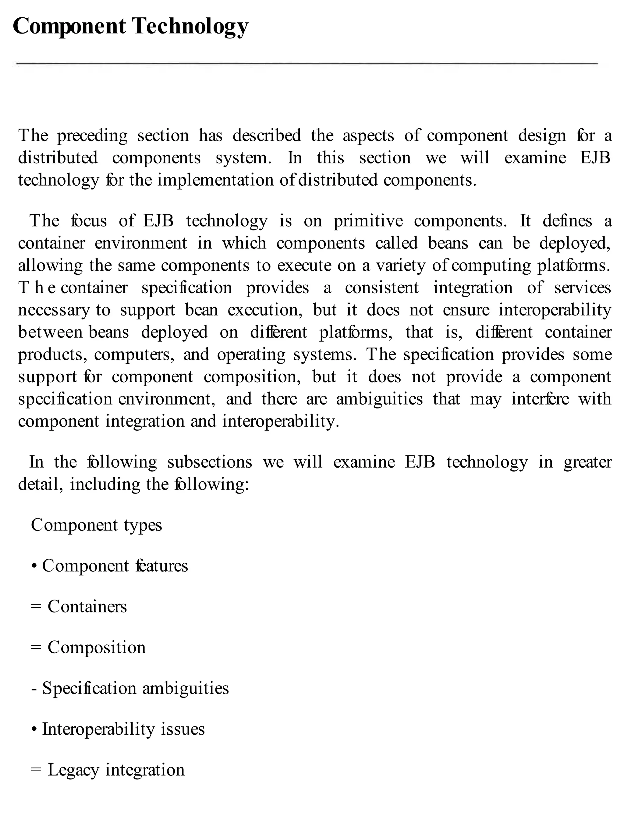 Component Technology
The preceding section has described the aspects of component design for a
distributed components system. In this section we will examine EJB
technology for the implementation of distributed components.
The focus of EJB technology is on primitive components. It defines a
container environment in which components called beans can be deployed,
allowing the same components to execute on a variety of computing platforms.
T h e container specification provides a consistent integration of services
necessary to support bean execution, but it does not ensure interoperability
between beans deployed on different platforms, that is, different container
products, computers, and operating systems. The specification provides some
support for component composition, but it does not provide a component
specification environment, and there are ambiguities that may interfere with
component integration and interoperability.
In the following subsections we will examine EJB technology in greater
detail, including the following:
Component types
• Component features
= Containers
= Composition
- Specification ambiguities
• Interoperability issues
= Legacy integration
 