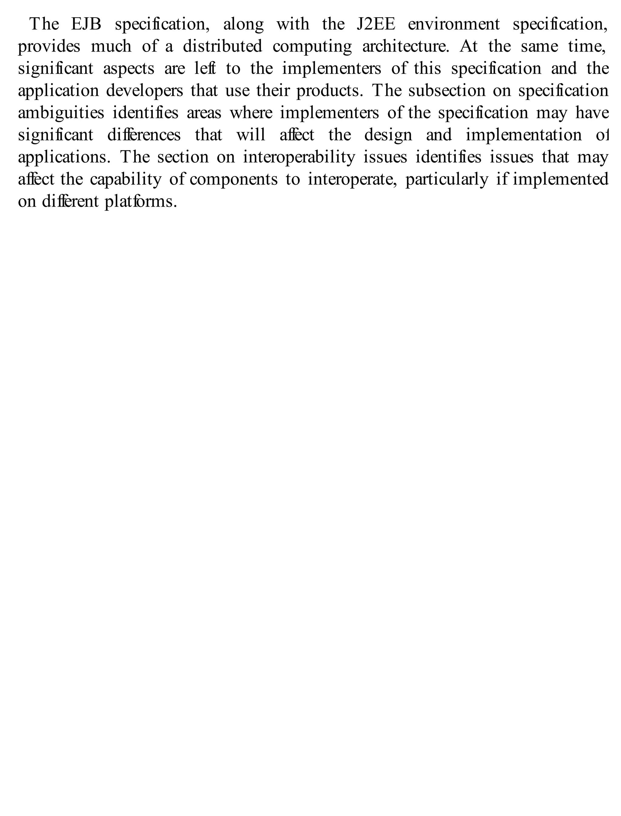 The EJB specification, along with the J2EE environment specification,
provides much of a distributed computing architecture. At the same time,
significant aspects are left to the implementers of this specification and the
application developers that use their products. The subsection on specification
ambiguities identifies areas where implementers of the specification may have
significant differences that will affect the design and implementation of
applications. The section on interoperability issues identifies issues that may
affect the capability of components to interoperate, particularly if implemented
on different platforms.
 