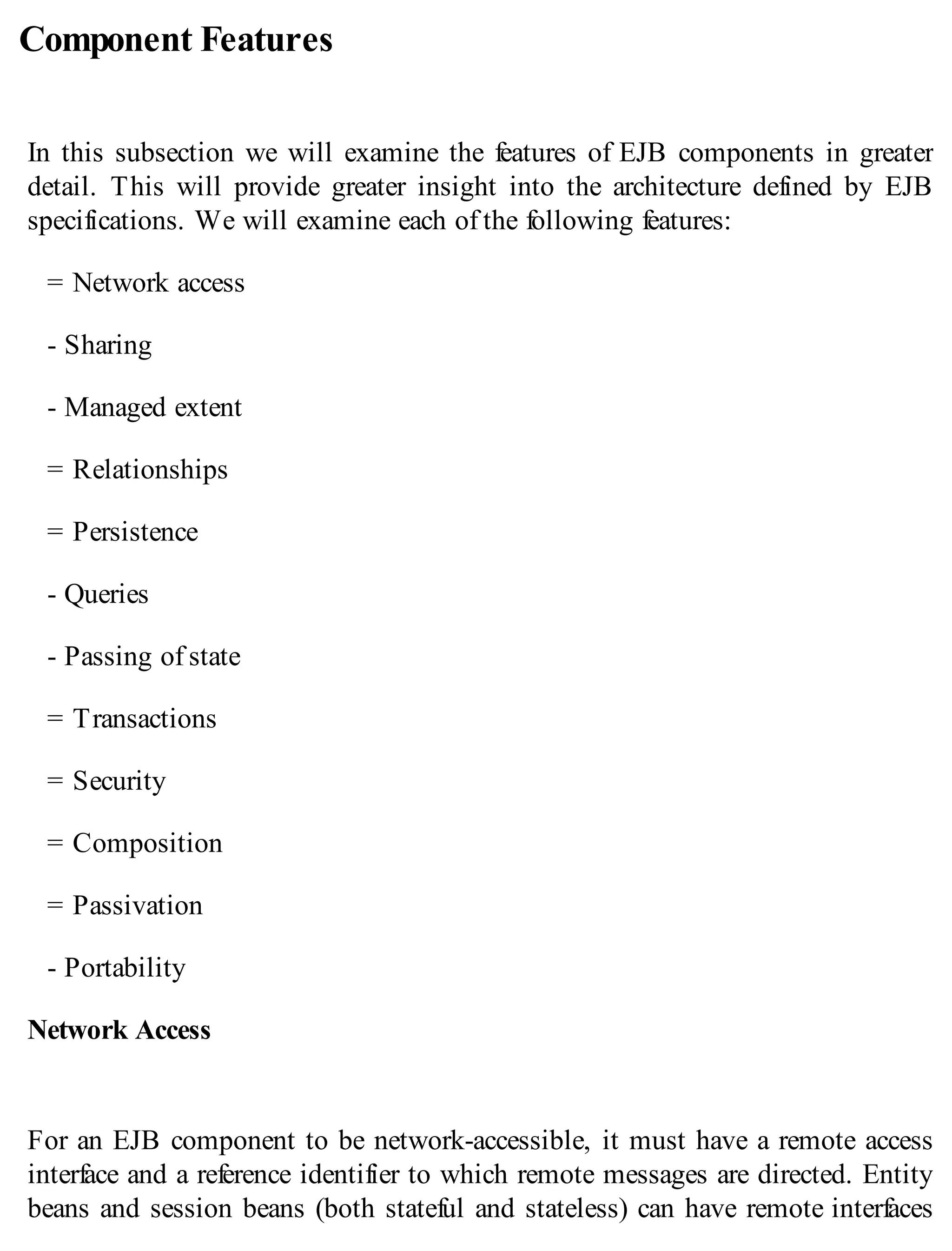 Component Features
In this subsection we will examine the features of EJB components in greater
detail. This will provide greater insight into the architecture defined by EJB
specifications. We will examine each of the following features:
= Network access
- Sharing
- Managed extent
= Relationships
= Persistence
- Queries
- Passing of state
= Transactions
= Security
= Composition
= Passivation
- Portability
Network Access
For an EJB component to be network-accessible, it must have a remote access
interface and a reference identifier to which remote messages are directed. Entity
beans and session beans (both stateful and stateless) can have remote interfaces
 