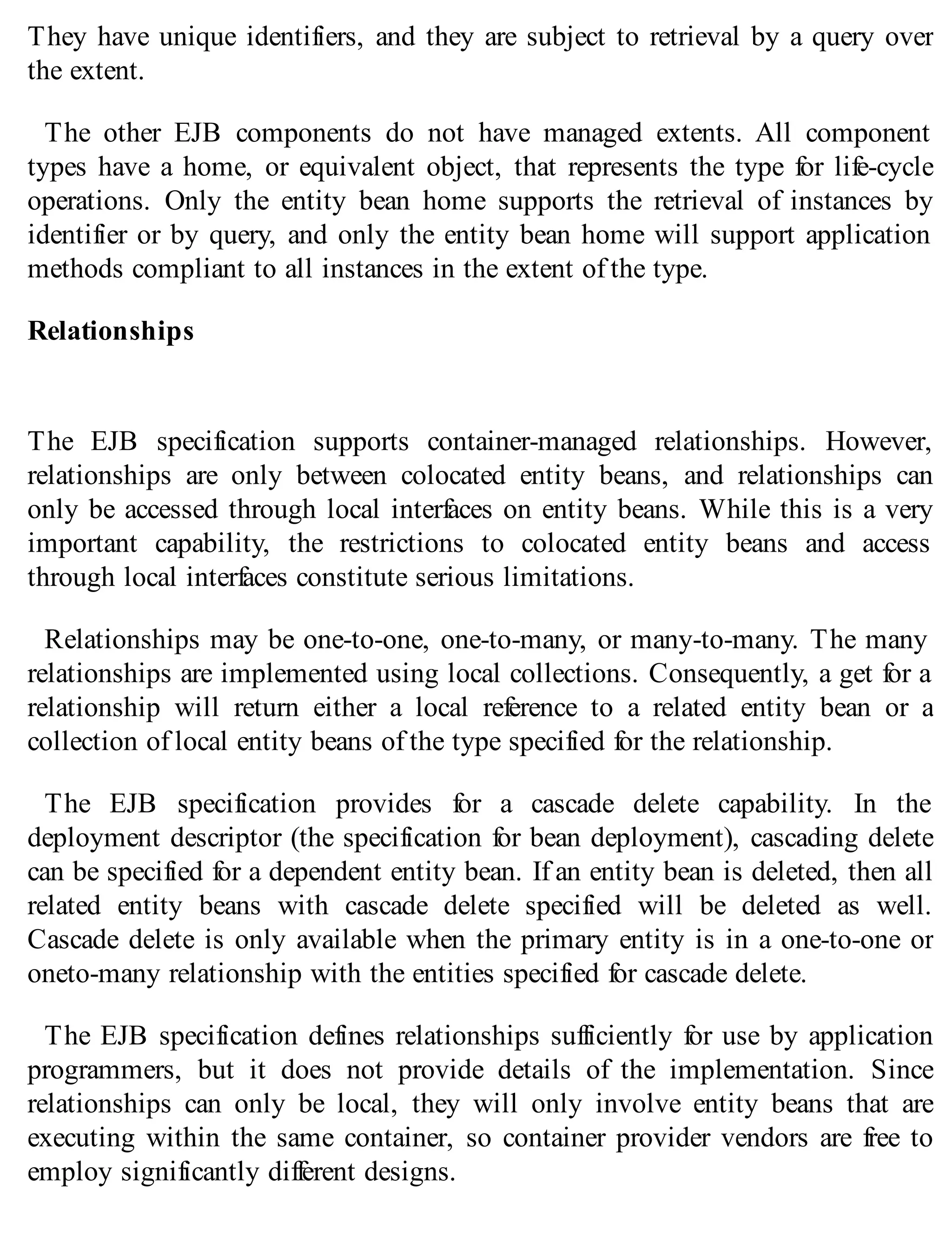 They have unique identifiers, and they are subject to retrieval by a query over
the extent.
The other EJB components do not have managed extents. All component
types have a home, or equivalent object, that represents the type for life-cycle
operations. Only the entity bean home supports the retrieval of instances by
identifier or by query, and only the entity bean home will support application
methods compliant to all instances in the extent of the type.
Relationships
The EJB specification supports container-managed relationships. However,
relationships are only between colocated entity beans, and relationships can
only be accessed through local interfaces on entity beans. While this is a very
important capability, the restrictions to colocated entity beans and access
through local interfaces constitute serious limitations.
Relationships may be one-to-one, one-to-many, or many-to-many. The many
relationships are implemented using local collections. Consequently, a get for a
relationship will return either a local reference to a related entity bean or a
collection of local entity beans of the type specified for the relationship.
The EJB specification provides for a cascade delete capability. In the
deployment descriptor (the specification for bean deployment), cascading delete
can be specified for a dependent entity bean. If an entity bean is deleted, then all
related entity beans with cascade delete specified will be deleted as well.
Cascade delete is only available when the primary entity is in a one-to-one or
oneto-many relationship with the entities specified for cascade delete.
The EJB specification defines relationships sufficiently for use by application
programmers, but it does not provide details of the implementation. Since
relationships can only be local, they will only involve entity beans that are
executing within the same container, so container provider vendors are free to
employ significantly different designs.
 