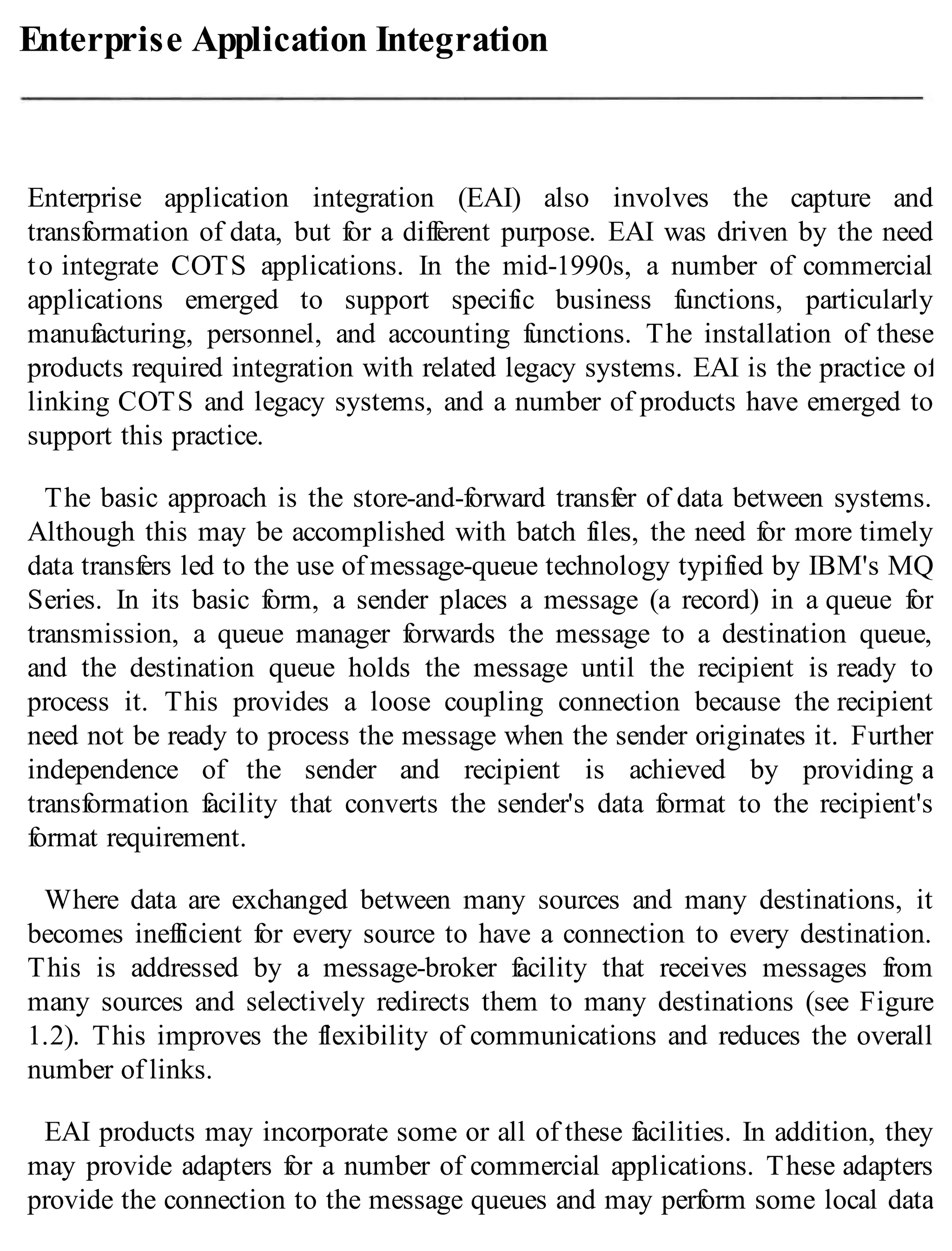 Enterprise Application Integration
Enterprise application integration (EAI) also involves the capture and
transformation of data, but for a different purpose. EAI was driven by the need
to integrate COTS applications. In the mid-1990s, a number of commercial
applications emerged to support specific business functions, particularly
manufacturing, personnel, and accounting functions. The installation of these
products required integration with related legacy systems. EAI is the practice of
linking COTS and legacy systems, and a number of products have emerged to
support this practice.
The basic approach is the store-and-forward transfer of data between systems.
Although this may be accomplished with batch files, the need for more timely
data transfers led to the use of message-queue technology typified by IBM's MQ
Series. In its basic form, a sender places a message (a record) in a queue for
transmission, a queue manager forwards the message to a destination queue,
and the destination queue holds the message until the recipient is ready to
process it. This provides a loose coupling connection because the recipient
need not be ready to process the message when the sender originates it. Further
independence of the sender and recipient is achieved by providing a
transformation facility that converts the sender's data format to the recipient's
format requirement.
Where data are exchanged between many sources and many destinations, it
becomes inefficient for every source to have a connection to every destination.
This is addressed by a message-broker facility that receives messages from
many sources and selectively redirects them to many destinations (see Figure
1.2). This improves the flexibility of communications and reduces the overall
number of links.
EAI products may incorporate some or all of these facilities. In addition, they
may provide adapters for a number of commercial applications. These adapters
provide the connection to the message queues and may perform some local data
 