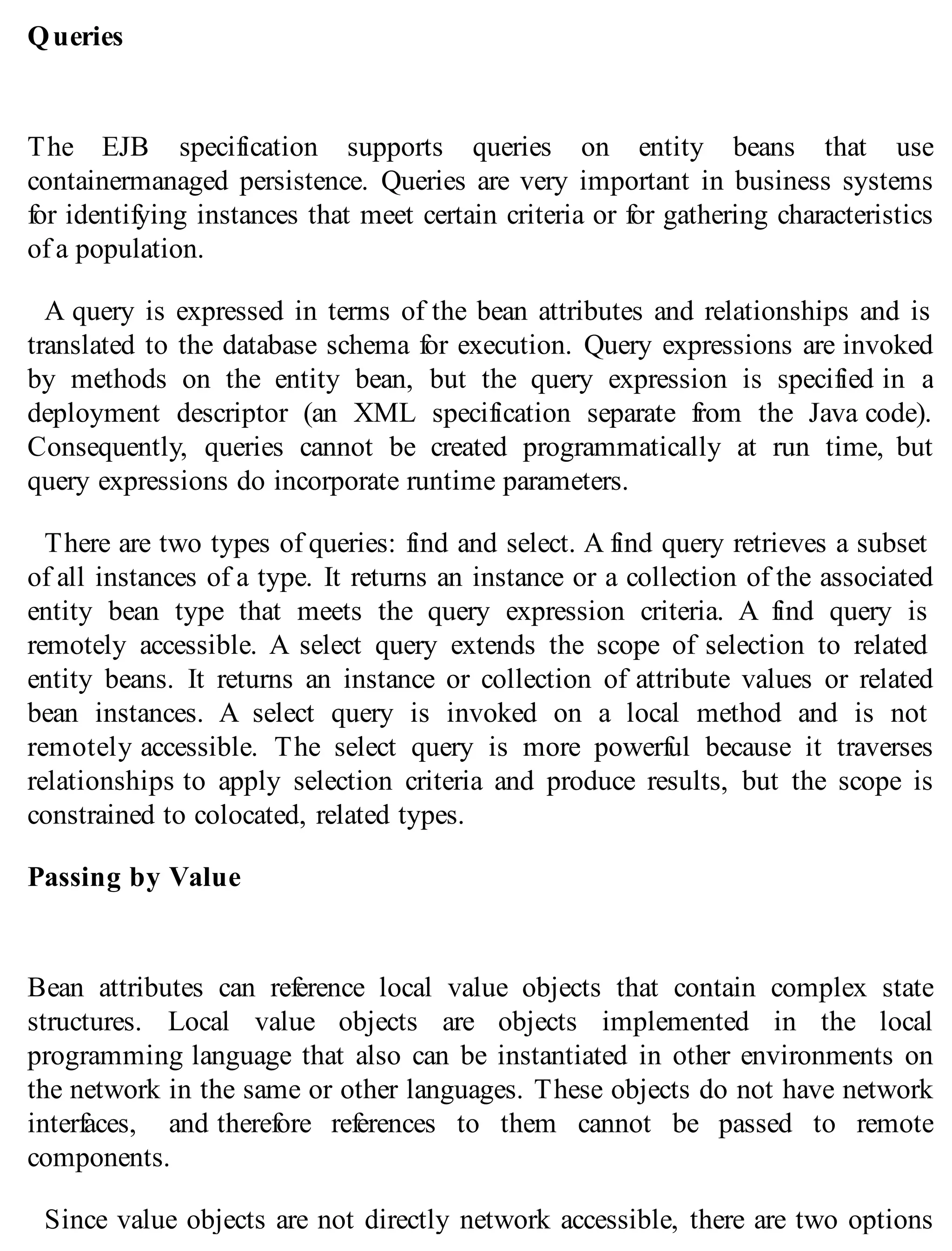 Queries
The EJB specification supports queries on entity beans that use
containermanaged persistence. Queries are very important in business systems
for identifying instances that meet certain criteria or for gathering characteristics
of a population.
A query is expressed in terms of the bean attributes and relationships and is
translated to the database schema for execution. Query expressions are invoked
by methods on the entity bean, but the query expression is specified in a
deployment descriptor (an XML specification separate from the Java code).
Consequently, queries cannot be created programmatically at run time, but
query expressions do incorporate runtime parameters.
There are two types of queries: find and select. A find query retrieves a subset
of all instances of a type. It returns an instance or a collection of the associated
entity bean type that meets the query expression criteria. A find query is
remotely accessible. A select query extends the scope of selection to related
entity beans. It returns an instance or collection of attribute values or related
bean instances. A select query is invoked on a local method and is not
remotely accessible. The select query is more powerful because it traverses
relationships to apply selection criteria and produce results, but the scope is
constrained to colocated, related types.
Passing by Value
Bean attributes can reference local value objects that contain complex state
structures. Local value objects are objects implemented in the local
programming language that also can be instantiated in other environments on
the network in the same or other languages. These objects do not have network
interfaces, and therefore references to them cannot be passed to remote
components.
Since value objects are not directly network accessible, there are two options
 