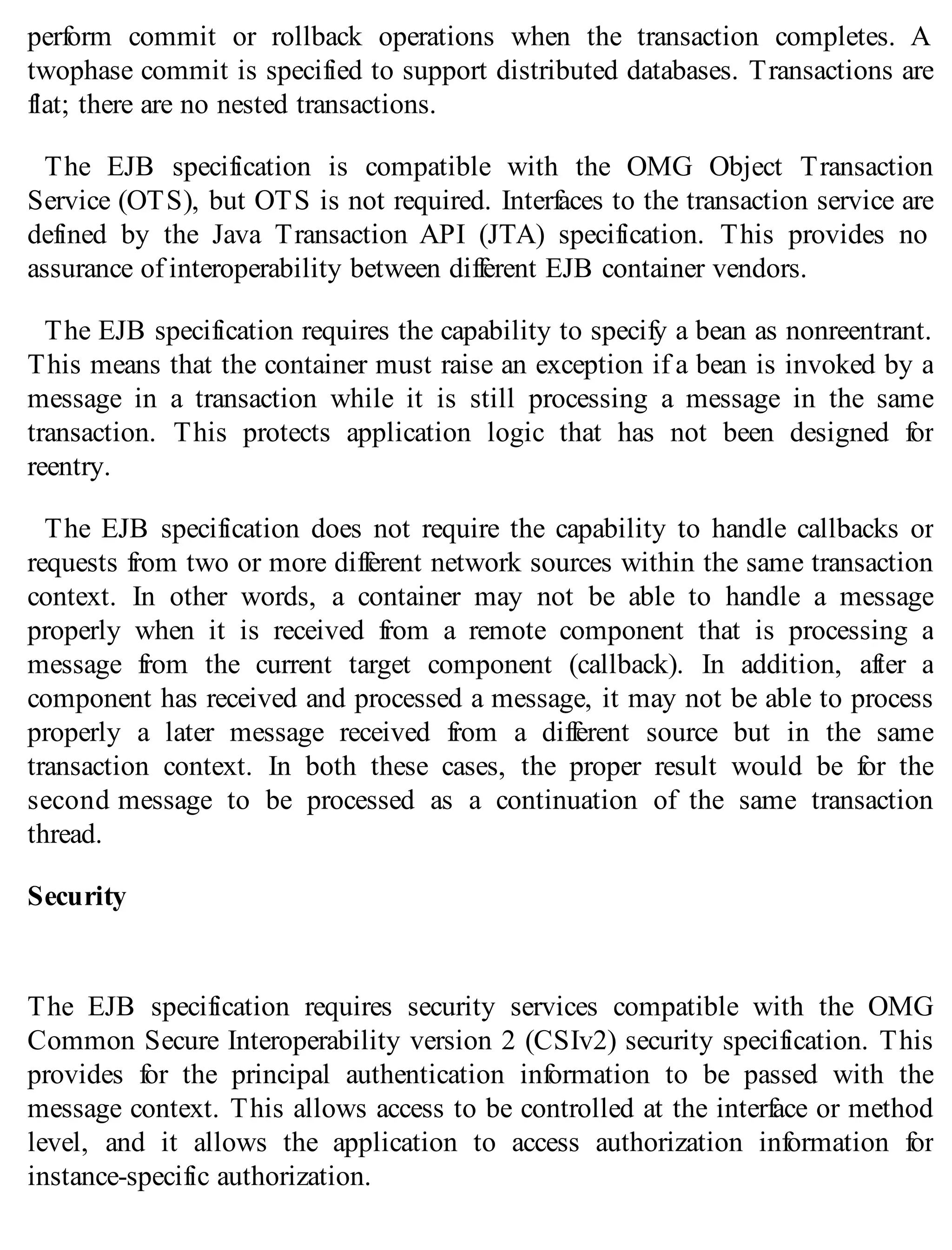 perform commit or rollback operations when the transaction completes. A
twophase commit is specified to support distributed databases. Transactions are
flat; there are no nested transactions.
The EJB specification is compatible with the OMG Object Transaction
Service (OTS), but OTS is not required. Interfaces to the transaction service are
defined by the Java Transaction API (JTA) specification. This provides no
assurance of interoperability between different EJB container vendors.
The EJB specification requires the capability to specify a bean as nonreentrant.
This means that the container must raise an exception if a bean is invoked by a
message in a transaction while it is still processing a message in the same
transaction. This protects application logic that has not been designed for
reentry.
The EJB specification does not require the capability to handle callbacks or
requests from two or more different network sources within the same transaction
context. In other words, a container may not be able to handle a message
properly when it is received from a remote component that is processing a
message from the current target component (callback). In addition, after a
component has received and processed a message, it may not be able to process
properly a later message received from a different source but in the same
transaction context. In both these cases, the proper result would be for the
second message to be processed as a continuation of the same transaction
thread.
Security
The EJB specification requires security services compatible with the OMG
Common Secure Interoperability version 2 (CSIv2) security specification. This
provides for the principal authentication information to be passed with the
message context. This allows access to be controlled at the interface or method
level, and it allows the application to access authorization information for
instance-specific authorization.
 