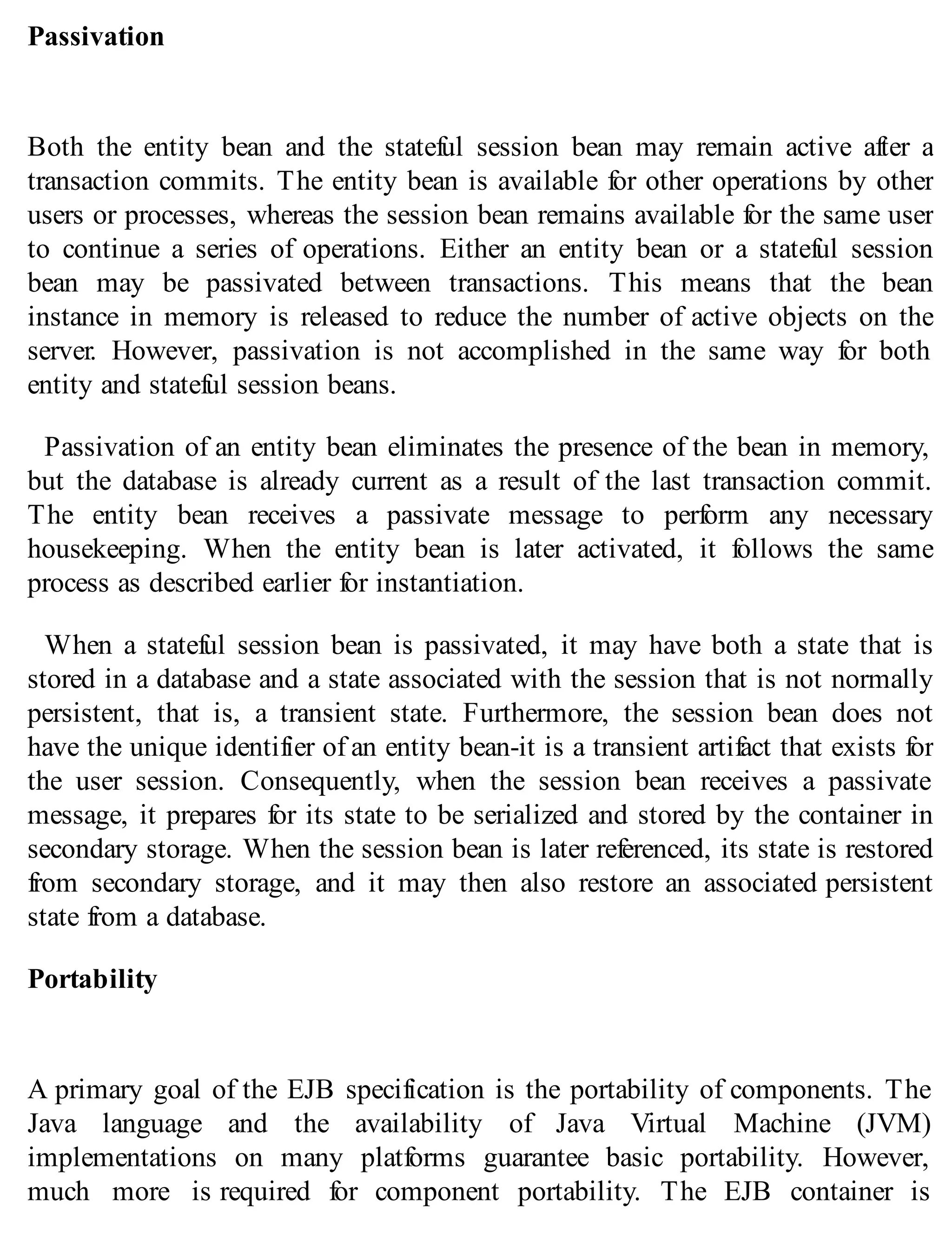 Passivation
Both the entity bean and the stateful session bean may remain active after a
transaction commits. The entity bean is available for other operations by other
users or processes, whereas the session bean remains available for the same user
to continue a series of operations. Either an entity bean or a stateful session
bean may be passivated between transactions. This means that the bean
instance in memory is released to reduce the number of active objects on the
server. However, passivation is not accomplished in the same way for both
entity and stateful session beans.
Passivation of an entity bean eliminates the presence of the bean in memory,
but the database is already current as a result of the last transaction commit.
The entity bean receives a passivate message to perform any necessary
housekeeping. When the entity bean is later activated, it follows the same
process as described earlier for instantiation.
When a stateful session bean is passivated, it may have both a state that is
stored in a database and a state associated with the session that is not normally
persistent, that is, a transient state. Furthermore, the session bean does not
have the unique identifier of an entity bean-it is a transient artifact that exists for
the user session. Consequently, when the session bean receives a passivate
message, it prepares for its state to be serialized and stored by the container in
secondary storage. When the session bean is later referenced, its state is restored
from secondary storage, and it may then also restore an associated persistent
state from a database.
Portability
A primary goal of the EJB specification is the portability of components. The
Java language and the availability of Java Virtual Machine (JVM)
implementations on many platforms guarantee basic portability. However,
much more is required for component portability. The EJB container is
 