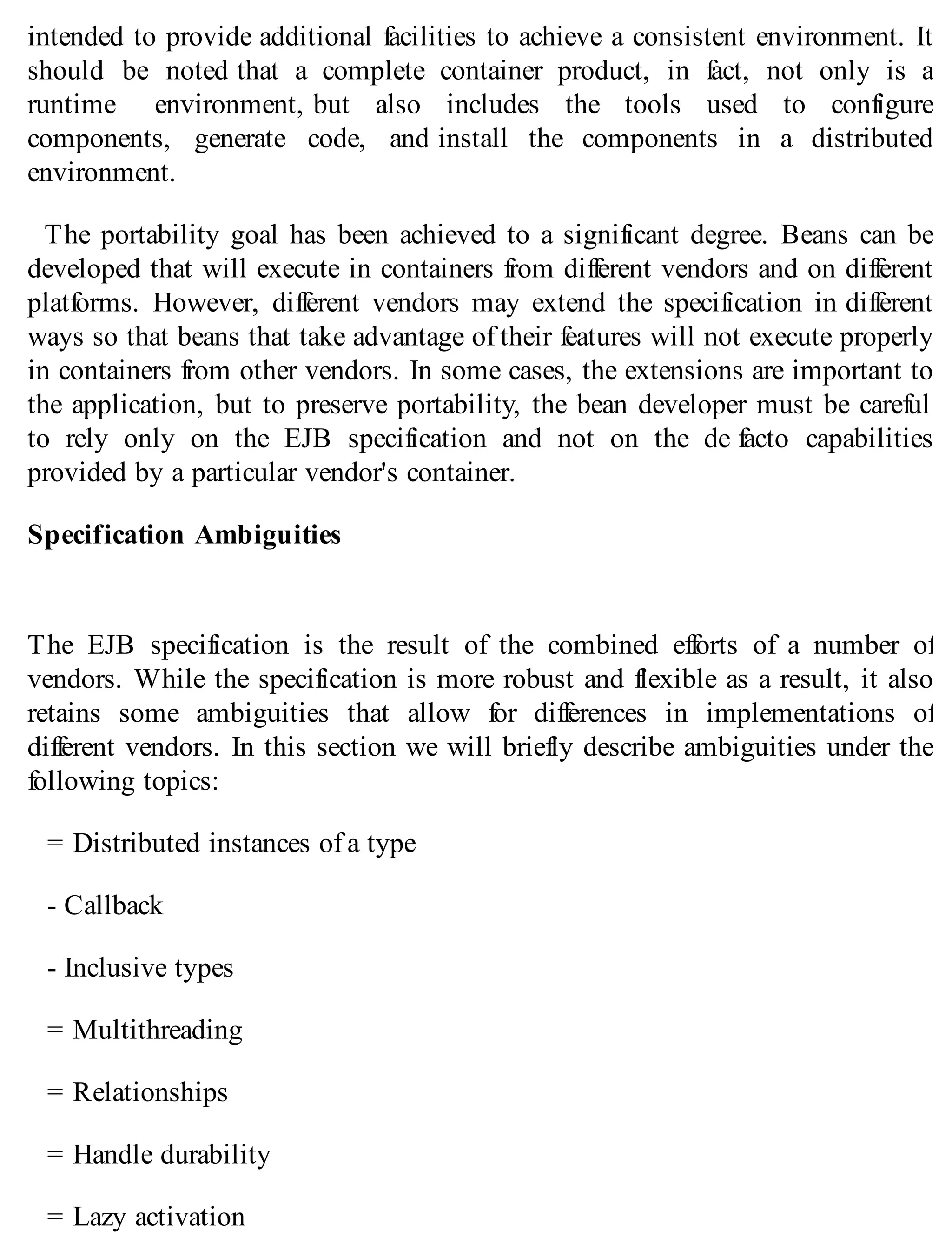 intended to provide additional facilities to achieve a consistent environment. It
should be noted that a complete container product, in fact, not only is a
runtime environment, but also includes the tools used to configure
components, generate code, and install the components in a distributed
environment.
The portability goal has been achieved to a significant degree. Beans can be
developed that will execute in containers from different vendors and on different
platforms. However, different vendors may extend the specification in different
ways so that beans that take advantage of their features will not execute properly
in containers from other vendors. In some cases, the extensions are important to
the application, but to preserve portability, the bean developer must be careful
to rely only on the EJB specification and not on the de facto capabilities
provided by a particular vendor's container.
Specification Ambiguities
The EJB specification is the result of the combined efforts of a number of
vendors. While the specification is more robust and flexible as a result, it also
retains some ambiguities that allow for differences in implementations of
different vendors. In this section we will briefly describe ambiguities under the
following topics:
= Distributed instances of a type
- Callback
- Inclusive types
= Multithreading
= Relationships
= Handle durability
= Lazy activation
 