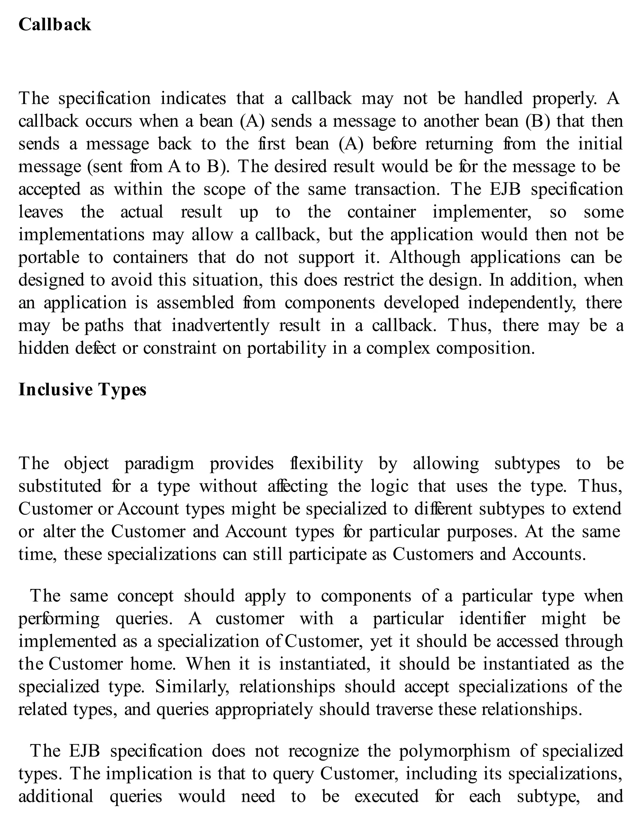 Callback
The specification indicates that a callback may not be handled properly. A
callback occurs when a bean (A) sends a message to another bean (B) that then
sends a message back to the first bean (A) before returning from the initial
message (sent from A to B). The desired result would be for the message to be
accepted as within the scope of the same transaction. The EJB specification
leaves the actual result up to the container implementer, so some
implementations may allow a callback, but the application would then not be
portable to containers that do not support it. Although applications can be
designed to avoid this situation, this does restrict the design. In addition, when
an application is assembled from components developed independently, there
may be paths that inadvertently result in a callback. Thus, there may be a
hidden defect or constraint on portability in a complex composition.
Inclusive Types
The object paradigm provides flexibility by allowing subtypes to be
substituted for a type without affecting the logic that uses the type. Thus,
Customer or Account types might be specialized to different subtypes to extend
or alter the Customer and Account types for particular purposes. At the same
time, these specializations can still participate as Customers and Accounts.
The same concept should apply to components of a particular type when
performing queries. A customer with a particular identifier might be
implemented as a specialization of Customer, yet it should be accessed through
the Customer home. When it is instantiated, it should be instantiated as the
specialized type. Similarly, relationships should accept specializations of the
related types, and queries appropriately should traverse these relationships.
The EJB specification does not recognize the polymorphism of specialized
types. The implication is that to query Customer, including its specializations,
additional queries would need to be executed for each subtype, and
 