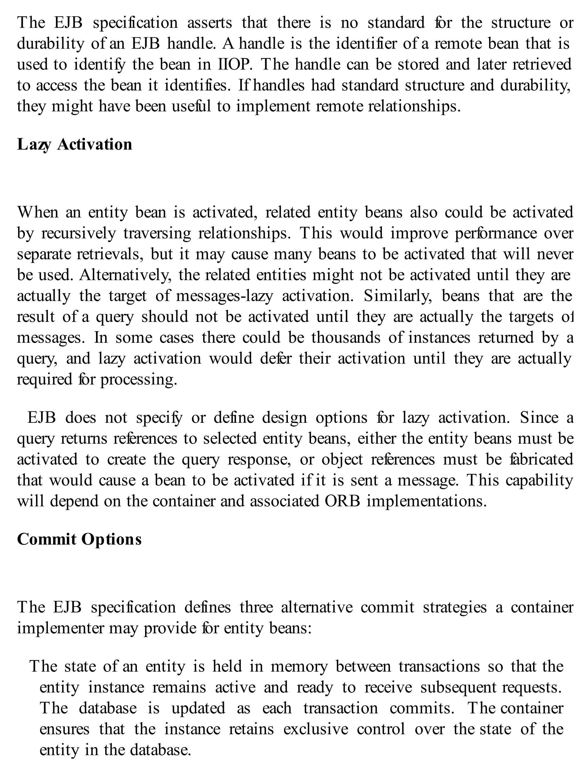 The EJB specification asserts that there is no standard for the structure or
durability of an EJB handle. A handle is the identifier of a remote bean that is
used to identify the bean in IIOP. The handle can be stored and later retrieved
to access the bean it identifies. If handles had standard structure and durability,
they might have been useful to implement remote relationships.
Lazy Activation
When an entity bean is activated, related entity beans also could be activated
by recursively traversing relationships. This would improve performance over
separate retrievals, but it may cause many beans to be activated that will never
be used. Alternatively, the related entities might not be activated until they are
actually the target of messages-lazy activation. Similarly, beans that are the
result of a query should not be activated until they are actually the targets of
messages. In some cases there could be thousands of instances returned by a
query, and lazy activation would defer their activation until they are actually
required for processing.
EJB does not specify or define design options for lazy activation. Since a
query returns references to selected entity beans, either the entity beans must be
activated to create the query response, or object references must be fabricated
that would cause a bean to be activated if it is sent a message. This capability
will depend on the container and associated ORB implementations.
Commit Options
The EJB specification defines three alternative commit strategies a container
implementer may provide for entity beans:
The state of an entity is held in memory between transactions so that the
entity instance remains active and ready to receive subsequent requests.
The database is updated as each transaction commits. The container
ensures that the instance retains exclusive control over the state of the
entity in the database.
 
