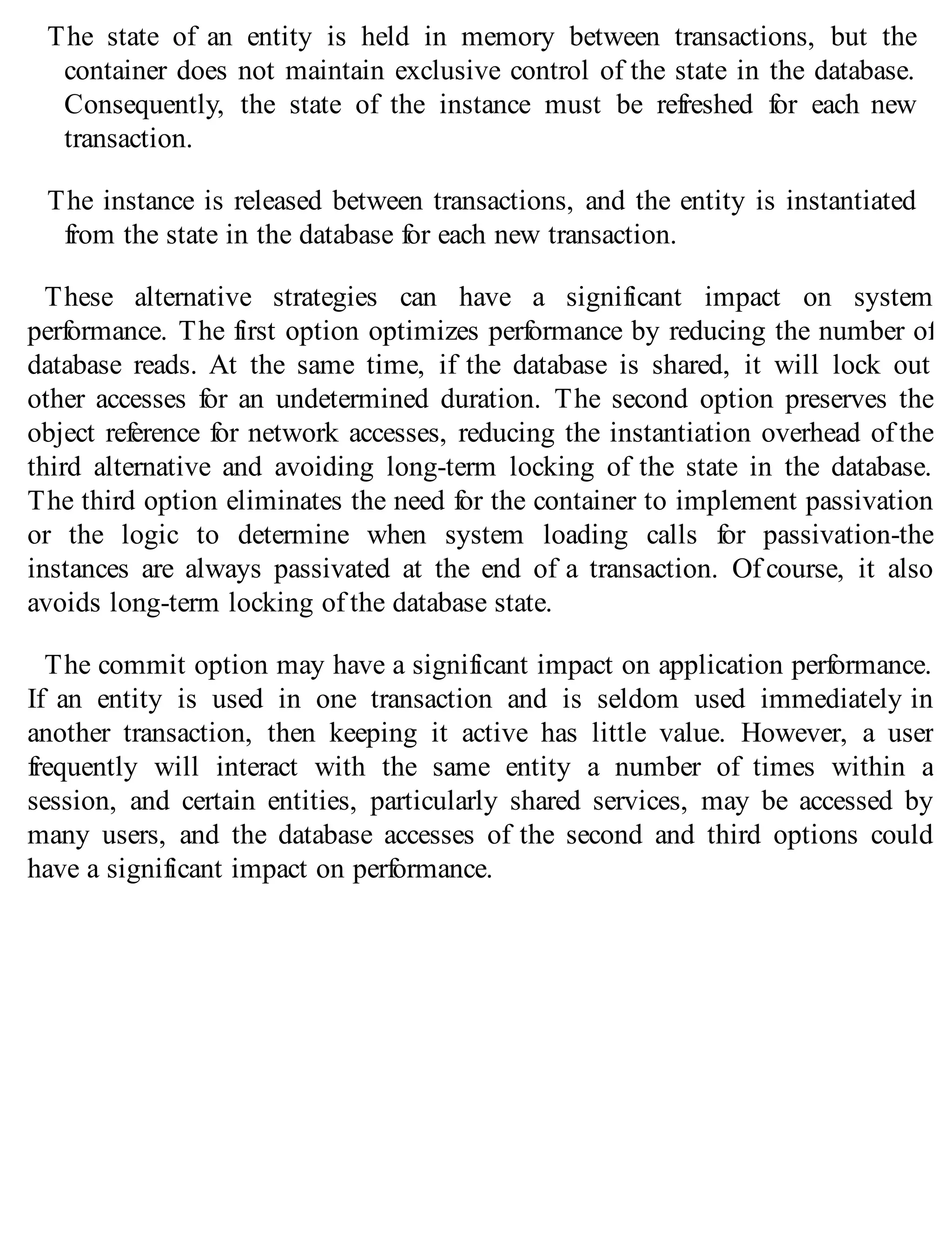 The state of an entity is held in memory between transactions, but the
container does not maintain exclusive control of the state in the database.
Consequently, the state of the instance must be refreshed for each new
transaction.
The instance is released between transactions, and the entity is instantiated
from the state in the database for each new transaction.
These alternative strategies can have a significant impact on system
performance. The first option optimizes performance by reducing the number of
database reads. At the same time, if the database is shared, it will lock out
other accesses for an undetermined duration. The second option preserves the
object reference for network accesses, reducing the instantiation overhead of the
third alternative and avoiding long-term locking of the state in the database.
The third option eliminates the need for the container to implement passivation
or the logic to determine when system loading calls for passivation-the
instances are always passivated at the end of a transaction. Of course, it also
avoids long-term locking of the database state.
The commit option may have a significant impact on application performance.
If an entity is used in one transaction and is seldom used immediately in
another transaction, then keeping it active has little value. However, a user
frequently will interact with the same entity a number of times within a
session, and certain entities, particularly shared services, may be accessed by
many users, and the database accesses of the second and third options could
have a significant impact on performance.
 