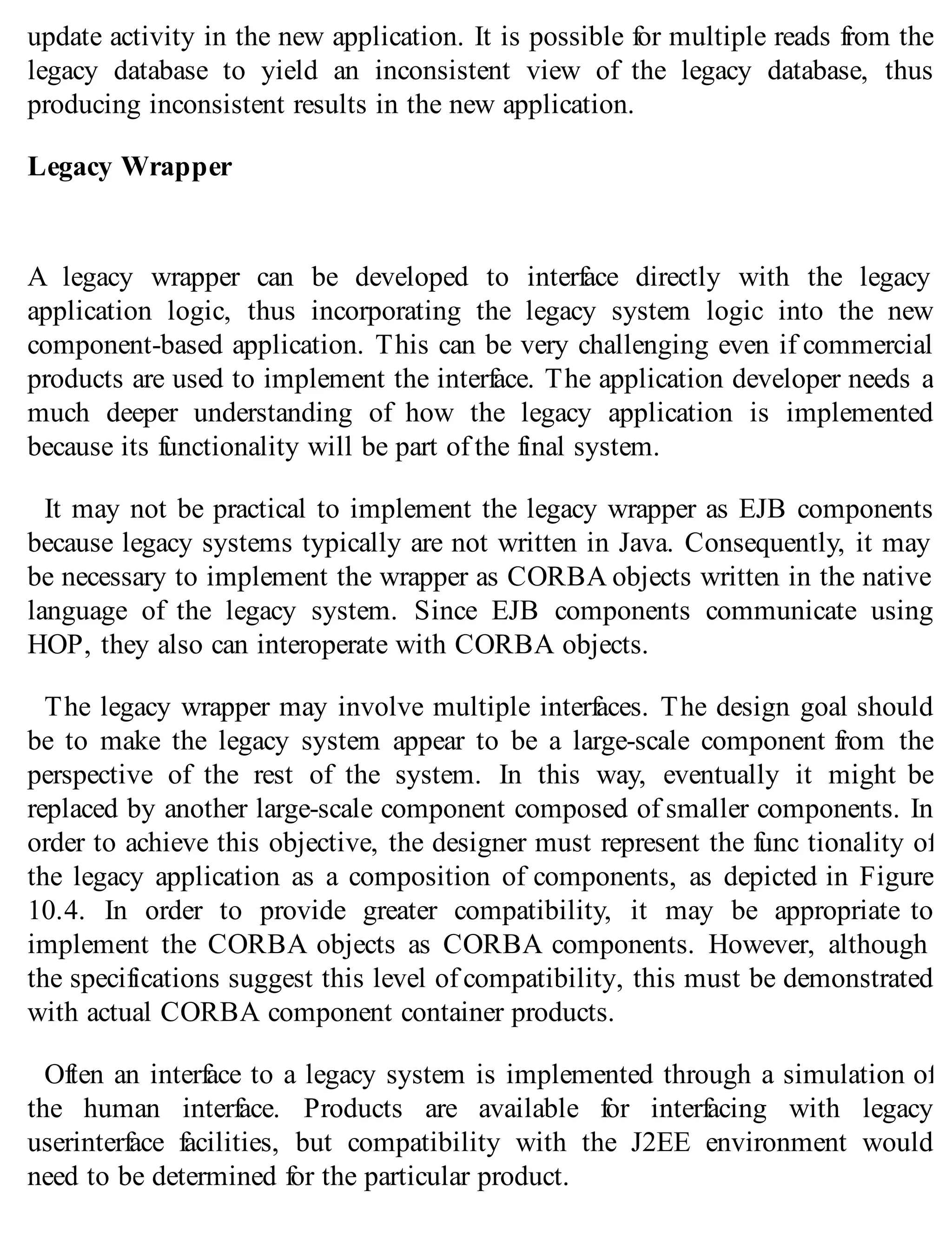 update activity in the new application. It is possible for multiple reads from the
legacy database to yield an inconsistent view of the legacy database, thus
producing inconsistent results in the new application.
Legacy Wrapper
A legacy wrapper can be developed to interface directly with the legacy
application logic, thus incorporating the legacy system logic into the new
component-based application. This can be very challenging even if commercial
products are used to implement the interface. The application developer needs a
much deeper understanding of how the legacy application is implemented
because its functionality will be part of the final system.
It may not be practical to implement the legacy wrapper as EJB components
because legacy systems typically are not written in Java. Consequently, it may
be necessary to implement the wrapper as CORBA objects written in the native
language of the legacy system. Since EJB components communicate using
HOP, they also can interoperate with CORBA objects.
The legacy wrapper may involve multiple interfaces. The design goal should
be to make the legacy system appear to be a large-scale component from the
perspective of the rest of the system. In this way, eventually it might be
replaced by another large-scale component composed of smaller components. In
order to achieve this objective, the designer must represent the func tionality of
the legacy application as a composition of components, as depicted in Figure
10.4. In order to provide greater compatibility, it may be appropriate to
implement the CORBA objects as CORBA components. However, although
the specifications suggest this level of compatibility, this must be demonstrated
with actual CORBA component container products.
Often an interface to a legacy system is implemented through a simulation of
the human interface. Products are available for interfacing with legacy
userinterface facilities, but compatibility with the J2EE environment would
need to be determined for the particular product.
 