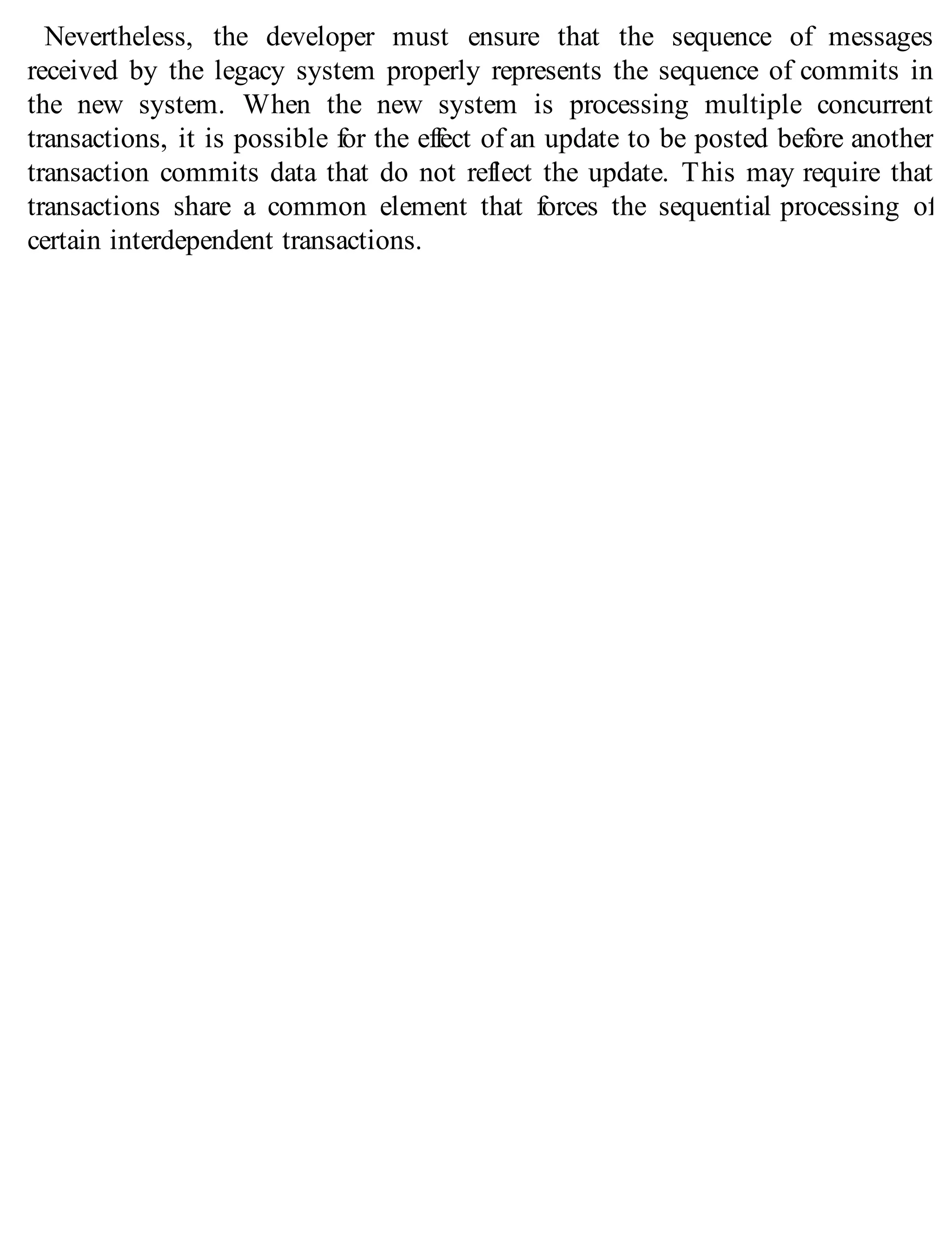 Nevertheless, the developer must ensure that the sequence of messages
received by the legacy system properly represents the sequence of commits in
the new system. When the new system is processing multiple concurrent
transactions, it is possible for the effect of an update to be posted before another
transaction commits data that do not reflect the update. This may require that
transactions share a common element that forces the sequential processing of
certain interdependent transactions.
 