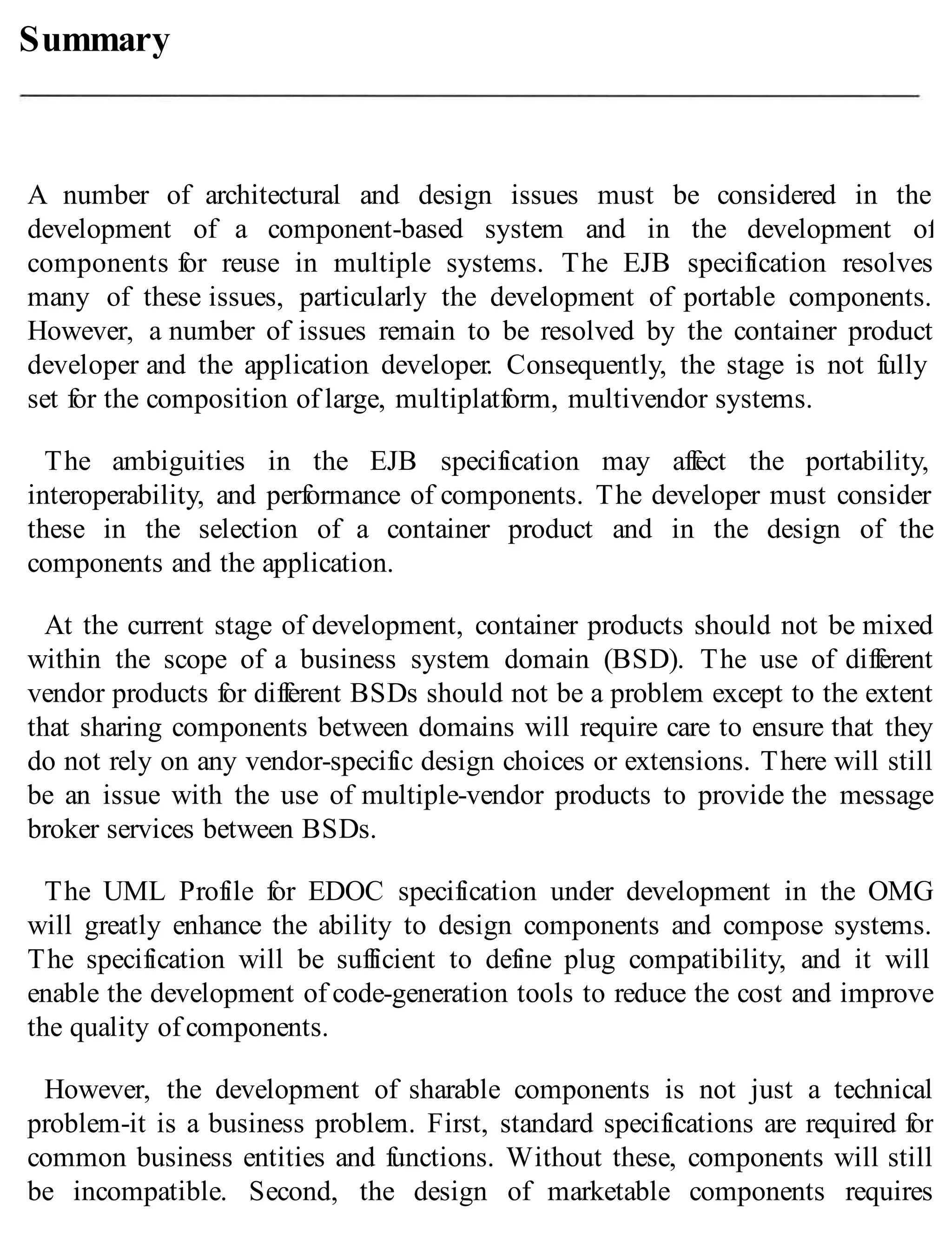 Summary
A number of architectural and design issues must be considered in the
development of a component-based system and in the development of
components for reuse in multiple systems. The EJB specification resolves
many of these issues, particularly the development of portable components.
However, a number of issues remain to be resolved by the container product
developer and the application developer. Consequently, the stage is not fully
set for the composition of large, multiplatform, multivendor systems.
The ambiguities in the EJB specification may affect the portability,
interoperability, and performance of components. The developer must consider
these in the selection of a container product and in the design of the
components and the application.
At the current stage of development, container products should not be mixed
within the scope of a business system domain (BSD). The use of different
vendor products for different BSDs should not be a problem except to the extent
that sharing components between domains will require care to ensure that they
do not rely on any vendor-specific design choices or extensions. There will still
be an issue with the use of multiple-vendor products to provide the message
broker services between BSDs.
The UML Profile for EDOC specification under development in the OMG
will greatly enhance the ability to design components and compose systems.
The specification will be sufficient to define plug compatibility, and it will
enable the development of code-generation tools to reduce the cost and improve
the quality of components.
However, the development of sharable components is not just a technical
problem-it is a business problem. First, standard specifications are required for
common business entities and functions. Without these, components will still
be incompatible. Second, the design of marketable components requires
 