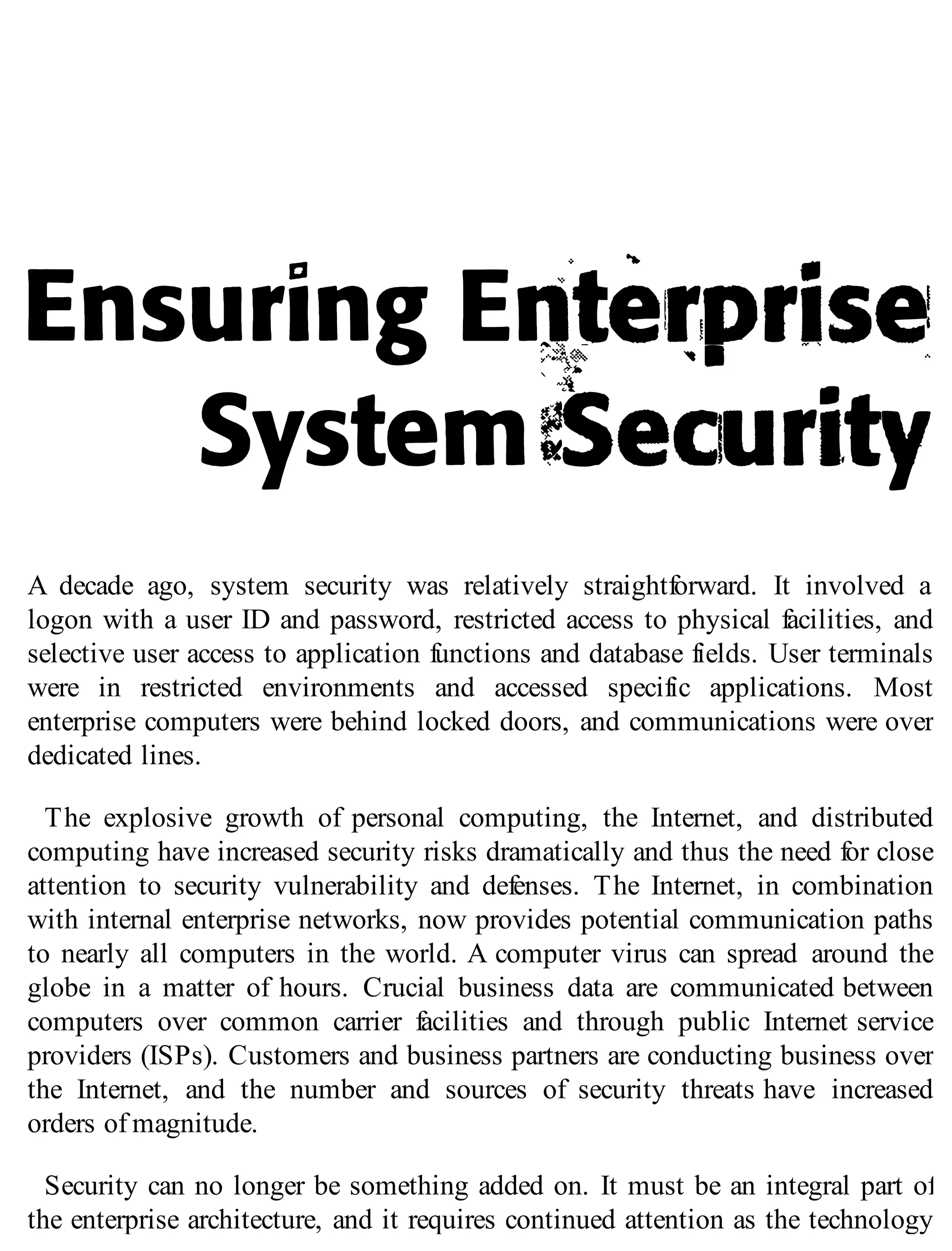 A decade ago, system security was relatively straightforward. It involved a
logon with a user ID and password, restricted access to physical facilities, and
selective user access to application functions and database fields. User terminals
were in restricted environments and accessed specific applications. Most
enterprise computers were behind locked doors, and communications were over
dedicated lines.
The explosive growth of personal computing, the Internet, and distributed
computing have increased security risks dramatically and thus the need for close
attention to security vulnerability and defenses. The Internet, in combination
with internal enterprise networks, now provides potential communication paths
to nearly all computers in the world. A computer virus can spread around the
globe in a matter of hours. Crucial business data are communicated between
computers over common carrier facilities and through public Internet service
providers (ISPs). Customers and business partners are conducting business over
the Internet, and the number and sources of security threats have increased
orders of magnitude.
Security can no longer be something added on. It must be an integral part of
the enterprise architecture, and it requires continued attention as the technology
 