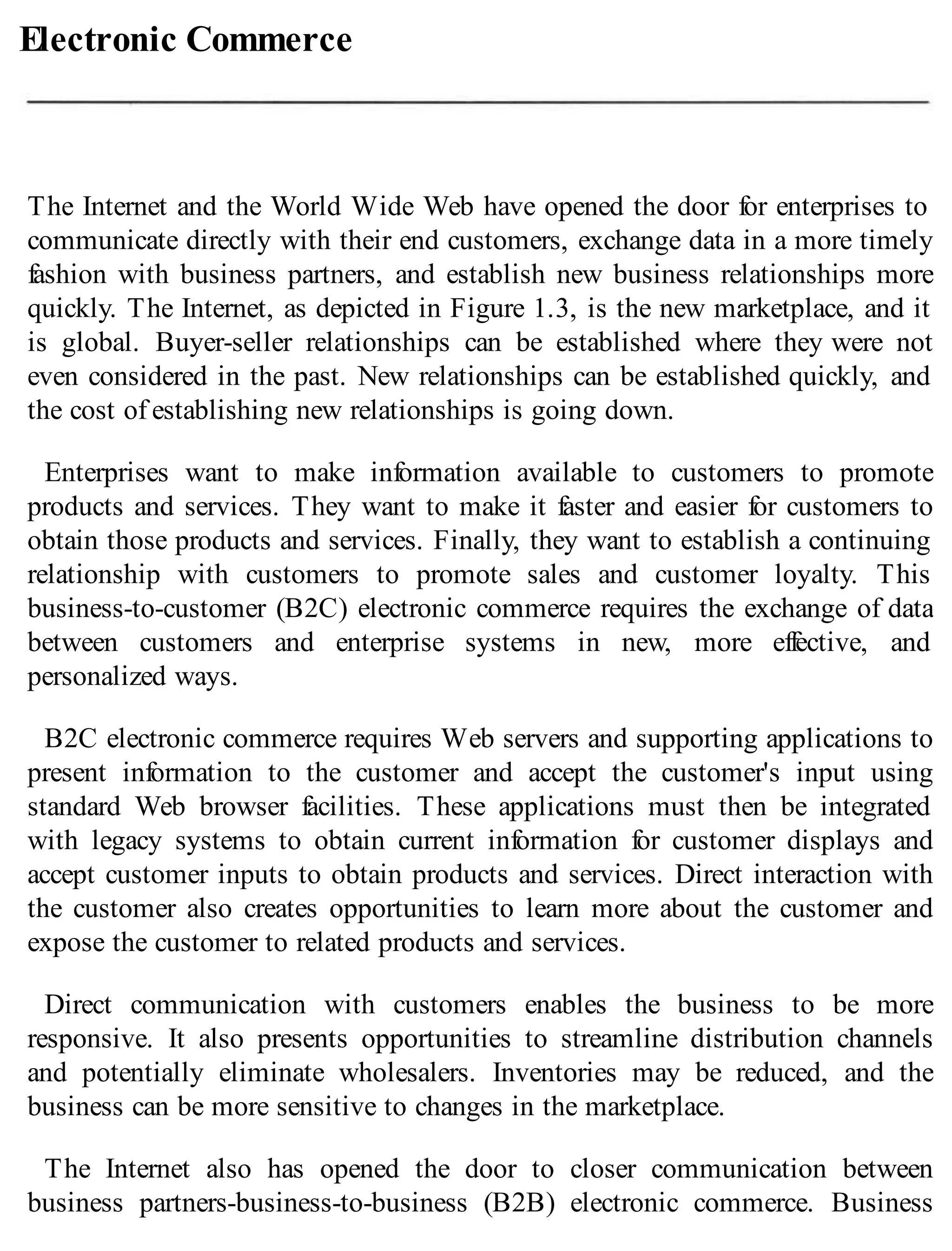 Electronic Commerce
The Internet and the World Wide Web have opened the door for enterprises to
communicate directly with their end customers, exchange data in a more timely
fashion with business partners, and establish new business relationships more
quickly. The Internet, as depicted in Figure 1.3, is the new marketplace, and it
is global. Buyer-seller relationships can be established where they were not
even considered in the past. New relationships can be established quickly, and
the cost of establishing new relationships is going down.
Enterprises want to make information available to customers to promote
products and services. They want to make it faster and easier for customers to
obtain those products and services. Finally, they want to establish a continuing
relationship with customers to promote sales and customer loyalty. This
business-to-customer (B2C) electronic commerce requires the exchange of data
between customers and enterprise systems in new, more effective, and
personalized ways.
B2C electronic commerce requires Web servers and supporting applications to
present information to the customer and accept the customer's input using
standard Web browser facilities. These applications must then be integrated
with legacy systems to obtain current information for customer displays and
accept customer inputs to obtain products and services. Direct interaction with
the customer also creates opportunities to learn more about the customer and
expose the customer to related products and services.
Direct communication with customers enables the business to be more
responsive. It also presents opportunities to streamline distribution channels
and potentially eliminate wholesalers. Inventories may be reduced, and the
business can be more sensitive to changes in the marketplace.
The Internet also has opened the door to closer communication between
business partners-business-to-business (B2B) electronic commerce. Business
 