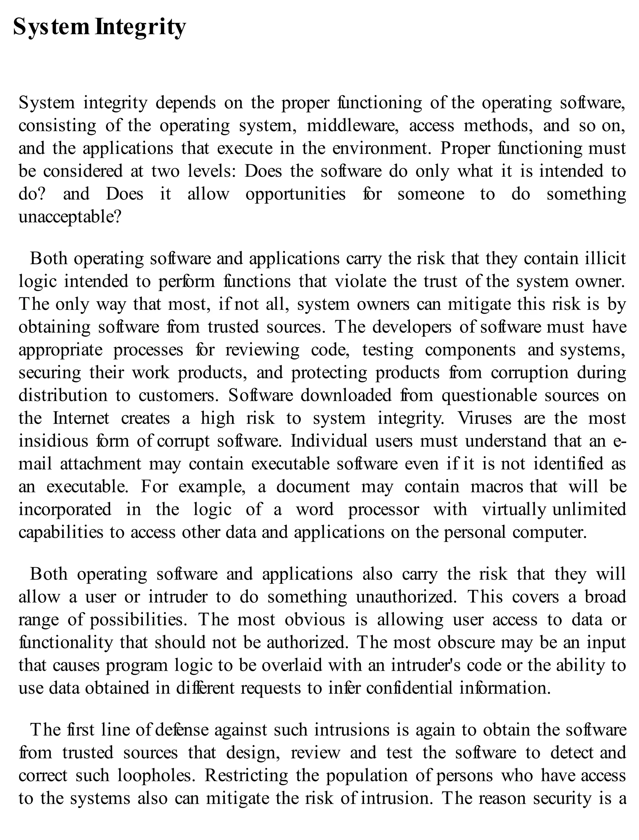 System Integrity
System integrity depends on the proper functioning of the operating software,
consisting of the operating system, middleware, access methods, and so on,
and the applications that execute in the environment. Proper functioning must
be considered at two levels: Does the software do only what it is intended to
do? and Does it allow opportunities for someone to do something
unacceptable?
Both operating software and applications carry the risk that they contain illicit
logic intended to perform functions that violate the trust of the system owner.
The only way that most, if not all, system owners can mitigate this risk is by
obtaining software from trusted sources. The developers of software must have
appropriate processes for reviewing code, testing components and systems,
securing their work products, and protecting products from corruption during
distribution to customers. Software downloaded from questionable sources on
the Internet creates a high risk to system integrity. Viruses are the most
insidious form of corrupt software. Individual users must understand that an e-
mail attachment may contain executable software even if it is not identified as
an executable. For example, a document may contain macros that will be
incorporated in the logic of a word processor with virtually unlimited
capabilities to access other data and applications on the personal computer.
Both operating software and applications also carry the risk that they will
allow a user or intruder to do something unauthorized. This covers a broad
range of possibilities. The most obvious is allowing user access to data or
functionality that should not be authorized. The most obscure may be an input
that causes program logic to be overlaid with an intruder's code or the ability to
use data obtained in different requests to infer confidential information.
The first line of defense against such intrusions is again to obtain the software
from trusted sources that design, review and test the software to detect and
correct such loopholes. Restricting the population of persons who have access
to the systems also can mitigate the risk of intrusion. The reason security is a
 