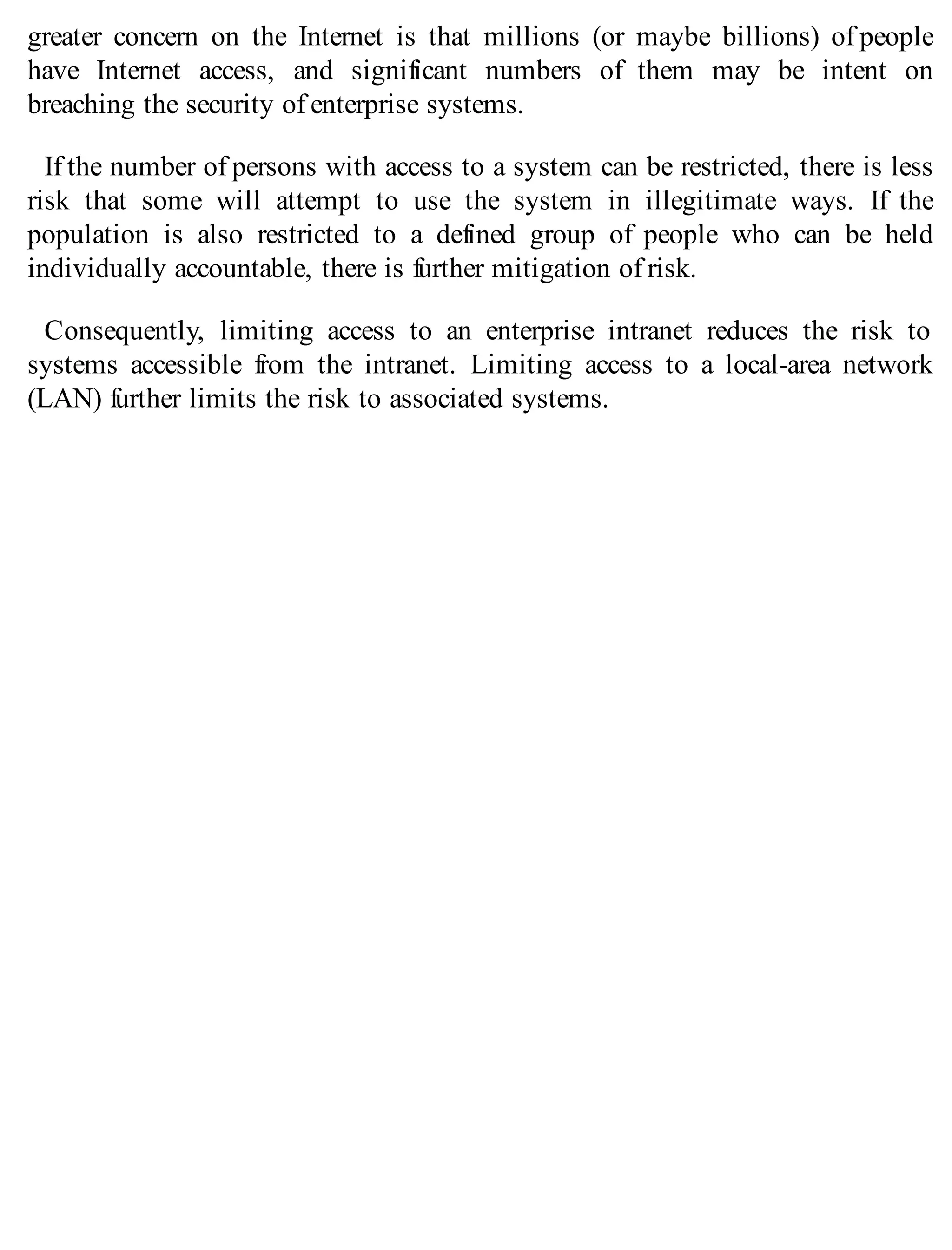 greater concern on the Internet is that millions (or maybe billions) of people
have Internet access, and significant numbers of them may be intent on
breaching the security of enterprise systems.
If the number of persons with access to a system can be restricted, there is less
risk that some will attempt to use the system in illegitimate ways. If the
population is also restricted to a defined group of people who can be held
individually accountable, there is further mitigation of risk.
Consequently, limiting access to an enterprise intranet reduces the risk to
systems accessible from the intranet. Limiting access to a local-area network
(LAN) further limits the risk to associated systems.
 