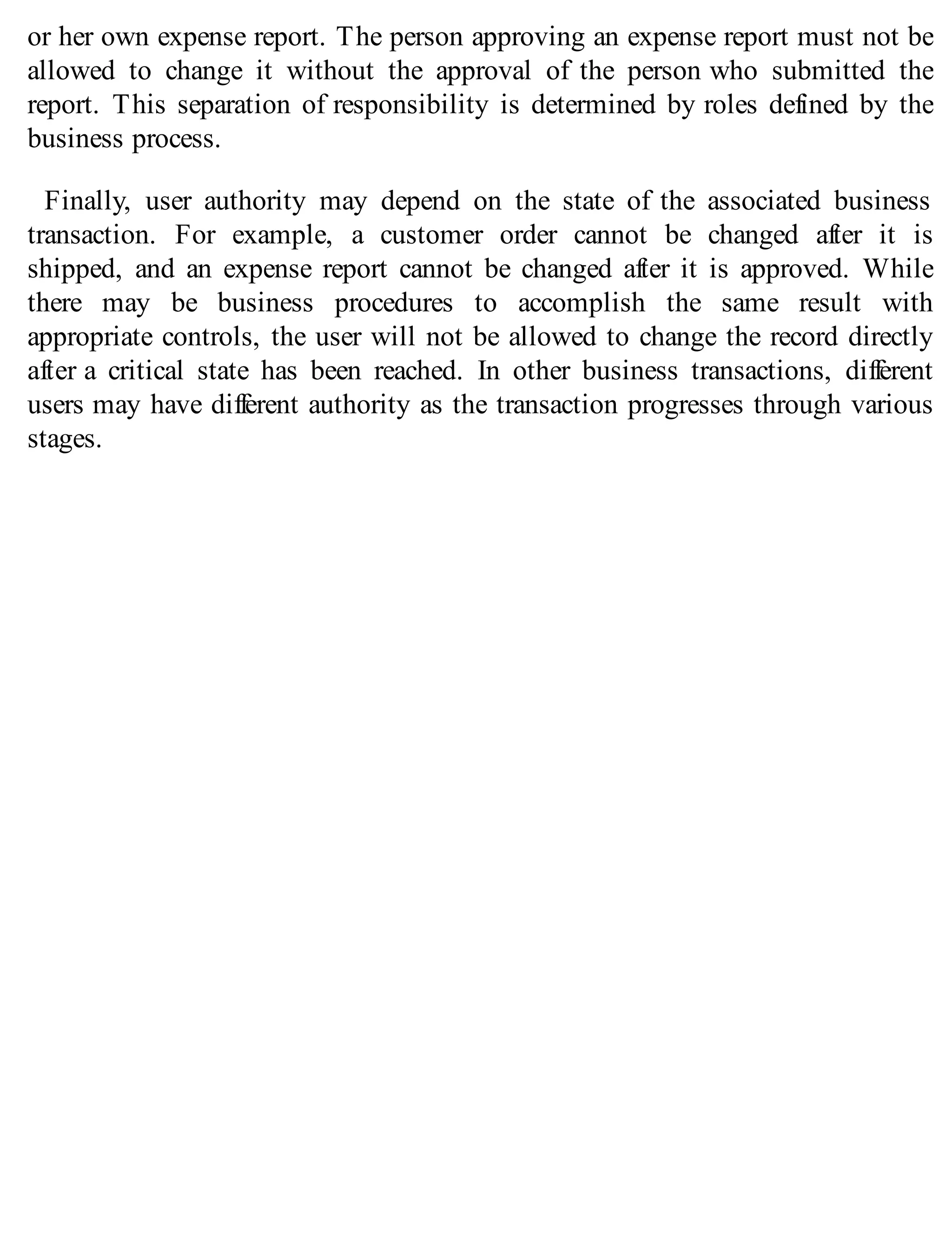 or her own expense report. The person approving an expense report must not be
allowed to change it without the approval of the person who submitted the
report. This separation of responsibility is determined by roles defined by the
business process.
Finally, user authority may depend on the state of the associated business
transaction. For example, a customer order cannot be changed after it is
shipped, and an expense report cannot be changed after it is approved. While
there may be business procedures to accomplish the same result with
appropriate controls, the user will not be allowed to change the record directly
after a critical state has been reached. In other business transactions, different
users may have different authority as the transaction progresses through various
stages.
 