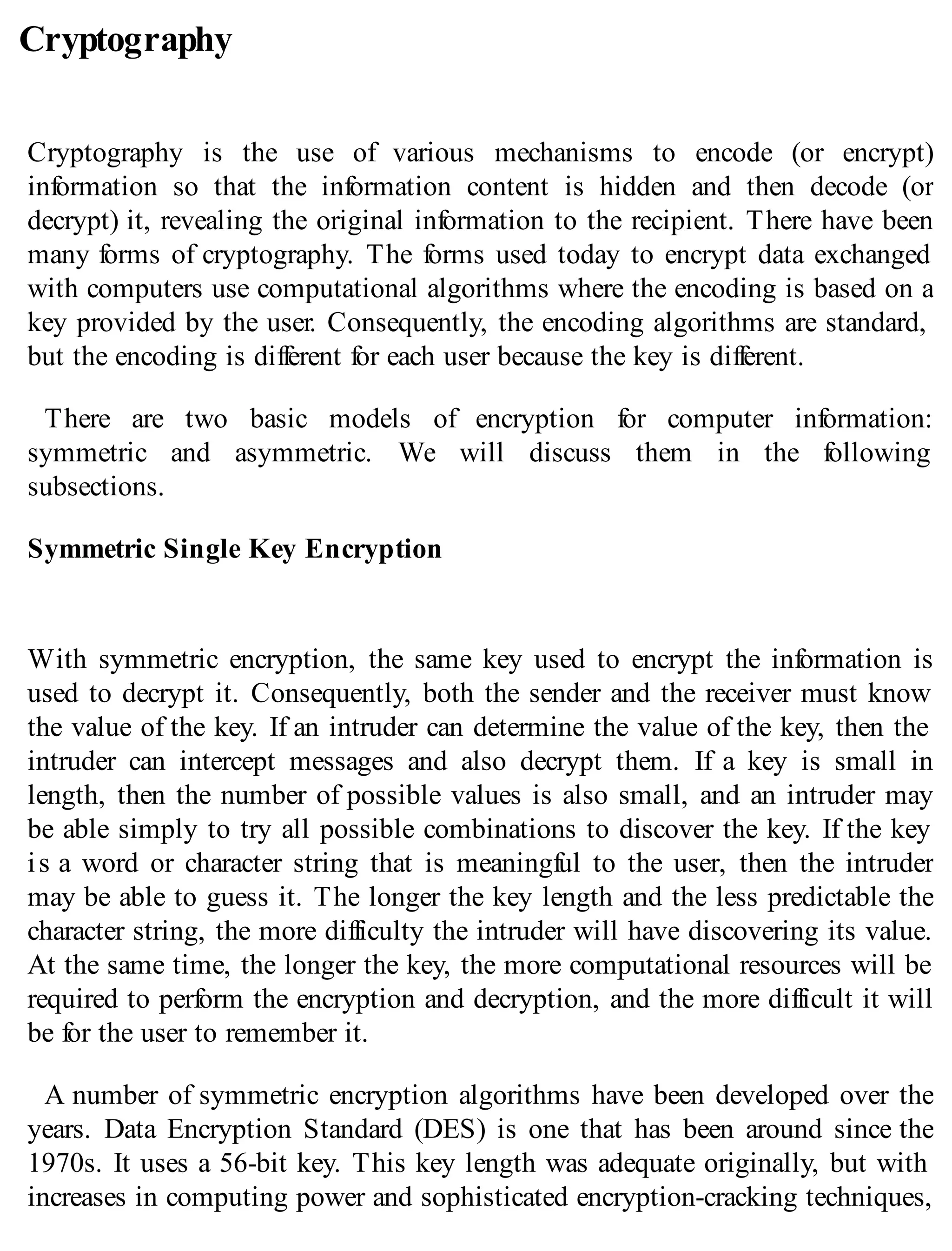 Cryptography
Cryptography is the use of various mechanisms to encode (or encrypt)
information so that the information content is hidden and then decode (or
decrypt) it, revealing the original information to the recipient. There have been
many forms of cryptography. The forms used today to encrypt data exchanged
with computers use computational algorithms where the encoding is based on a
key provided by the user. Consequently, the encoding algorithms are standard,
but the encoding is different for each user because the key is different.
There are two basic models of encryption for computer information:
symmetric and asymmetric. We will discuss them in the following
subsections.
Symmetric Single Key Encryption
With symmetric encryption, the same key used to encrypt the information is
used to decrypt it. Consequently, both the sender and the receiver must know
the value of the key. If an intruder can determine the value of the key, then the
intruder can intercept messages and also decrypt them. If a key is small in
length, then the number of possible values is also small, and an intruder may
be able simply to try all possible combinations to discover the key. If the key
is a word or character string that is meaningful to the user, then the intruder
may be able to guess it. The longer the key length and the less predictable the
character string, the more difficulty the intruder will have discovering its value.
At the same time, the longer the key, the more computational resources will be
required to perform the encryption and decryption, and the more difficult it will
be for the user to remember it.
A number of symmetric encryption algorithms have been developed over the
years. Data Encryption Standard (DES) is one that has been around since the
1970s. It uses a 56-bit key. This key length was adequate originally, but with
increases in computing power and sophisticated encryption-cracking techniques,
 