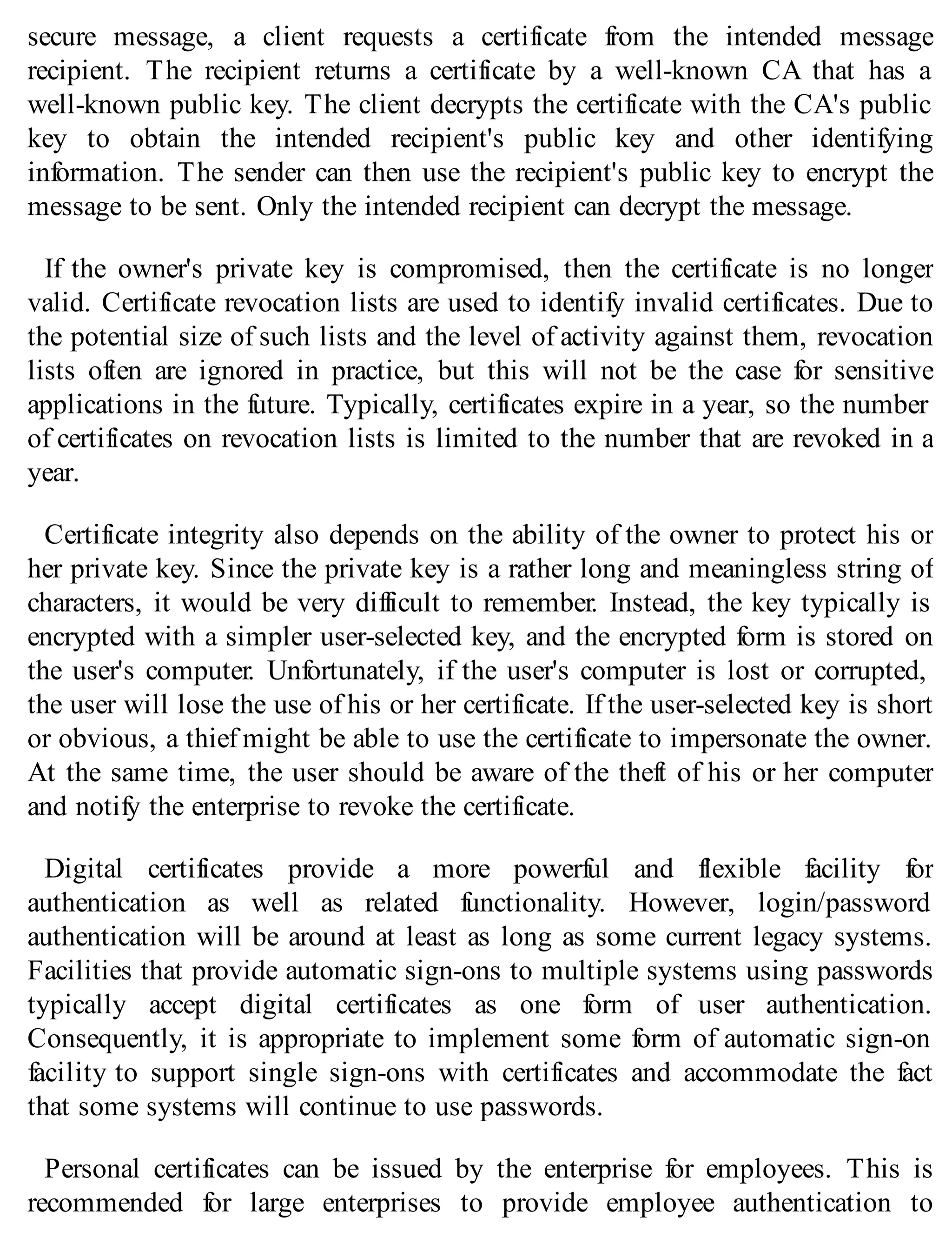 secure message, a client requests a certificate from the intended message
recipient. The recipient returns a certificate by a well-known CA that has a
well-known public key. The client decrypts the certificate with the CA's public
key to obtain the intended recipient's public key and other identifying
information. The sender can then use the recipient's public key to encrypt the
message to be sent. Only the intended recipient can decrypt the message.
If the owner's private key is compromised, then the certificate is no longer
valid. Certificate revocation lists are used to identify invalid certificates. Due to
the potential size of such lists and the level of activity against them, revocation
lists often are ignored in practice, but this will not be the case for sensitive
applications in the future. Typically, certificates expire in a year, so the number
of certificates on revocation lists is limited to the number that are revoked in a
year.
Certificate integrity also depends on the ability of the owner to protect his or
her private key. Since the private key is a rather long and meaningless string of
characters, it would be very difficult to remember. Instead, the key typically is
encrypted with a simpler user-selected key, and the encrypted form is stored on
the user's computer. Unfortunately, if the user's computer is lost or corrupted,
the user will lose the use of his or her certificate. If the user-selected key is short
or obvious, a thief might be able to use the certificate to impersonate the owner.
At the same time, the user should be aware of the theft of his or her computer
and notify the enterprise to revoke the certificate.
Digital certificates provide a more powerful and flexible facility for
authentication as well as related functionality. However, login/password
authentication will be around at least as long as some current legacy systems.
Facilities that provide automatic sign-ons to multiple systems using passwords
typically accept digital certificates as one form of user authentication.
Consequently, it is appropriate to implement some form of automatic sign-on
facility to support single sign-ons with certificates and accommodate the fact
that some systems will continue to use passwords.
Personal certificates can be issued by the enterprise for employees. This is
recommended for large enterprises to provide employee authentication to
 
