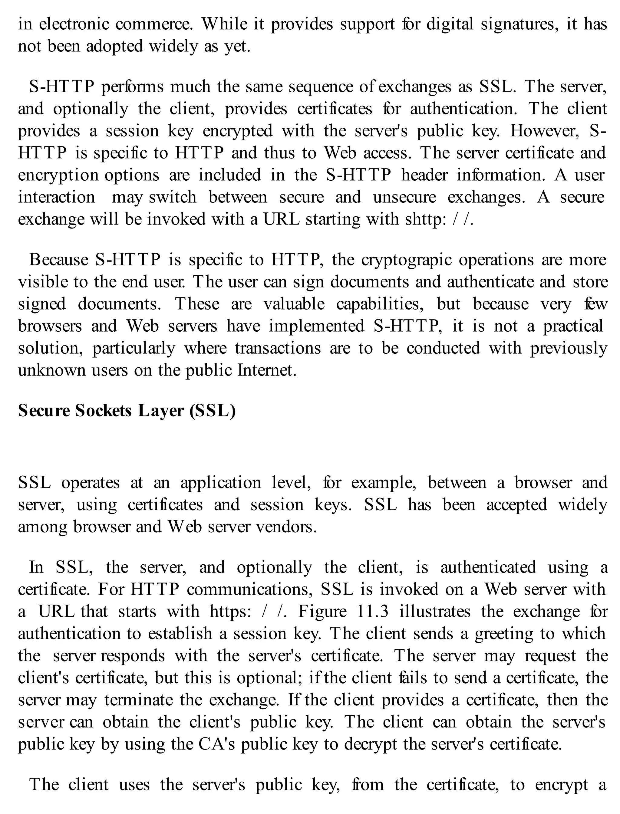 in electronic commerce. While it provides support for digital signatures, it has
not been adopted widely as yet.
S-HTTP performs much the same sequence of exchanges as SSL. The server,
and optionally the client, provides certificates for authentication. The client
provides a session key encrypted with the server's public key. However, S-
HTTP is specific to HTTP and thus to Web access. The server certificate and
encryption options are included in the S-HTTP header information. A user
interaction may switch between secure and unsecure exchanges. A secure
exchange will be invoked with a URL starting with shttp: / /.
Because S-HTTP is specific to HTTP, the cryptograpic operations are more
visible to the end user. The user can sign documents and authenticate and store
signed documents. These are valuable capabilities, but because very few
browsers and Web servers have implemented S-HTTP, it is not a practical
solution, particularly where transactions are to be conducted with previously
unknown users on the public Internet.
Secure Sockets Layer (SSL)
SSL operates at an application level, for example, between a browser and
server, using certificates and session keys. SSL has been accepted widely
among browser and Web server vendors.
In SSL, the server, and optionally the client, is authenticated using a
certificate. For HTTP communications, SSL is invoked on a Web server with
a URL that starts with https: / /. Figure 11.3 illustrates the exchange for
authentication to establish a session key. The client sends a greeting to which
the server responds with the server's certificate. The server may request the
client's certificate, but this is optional; if the client fails to send a certificate, the
server may terminate the exchange. If the client provides a certificate, then the
server can obtain the client's public key. The client can obtain the server's
public key by using the CA's public key to decrypt the server's certificate.
The client uses the server's public key, from the certificate, to encrypt a
 