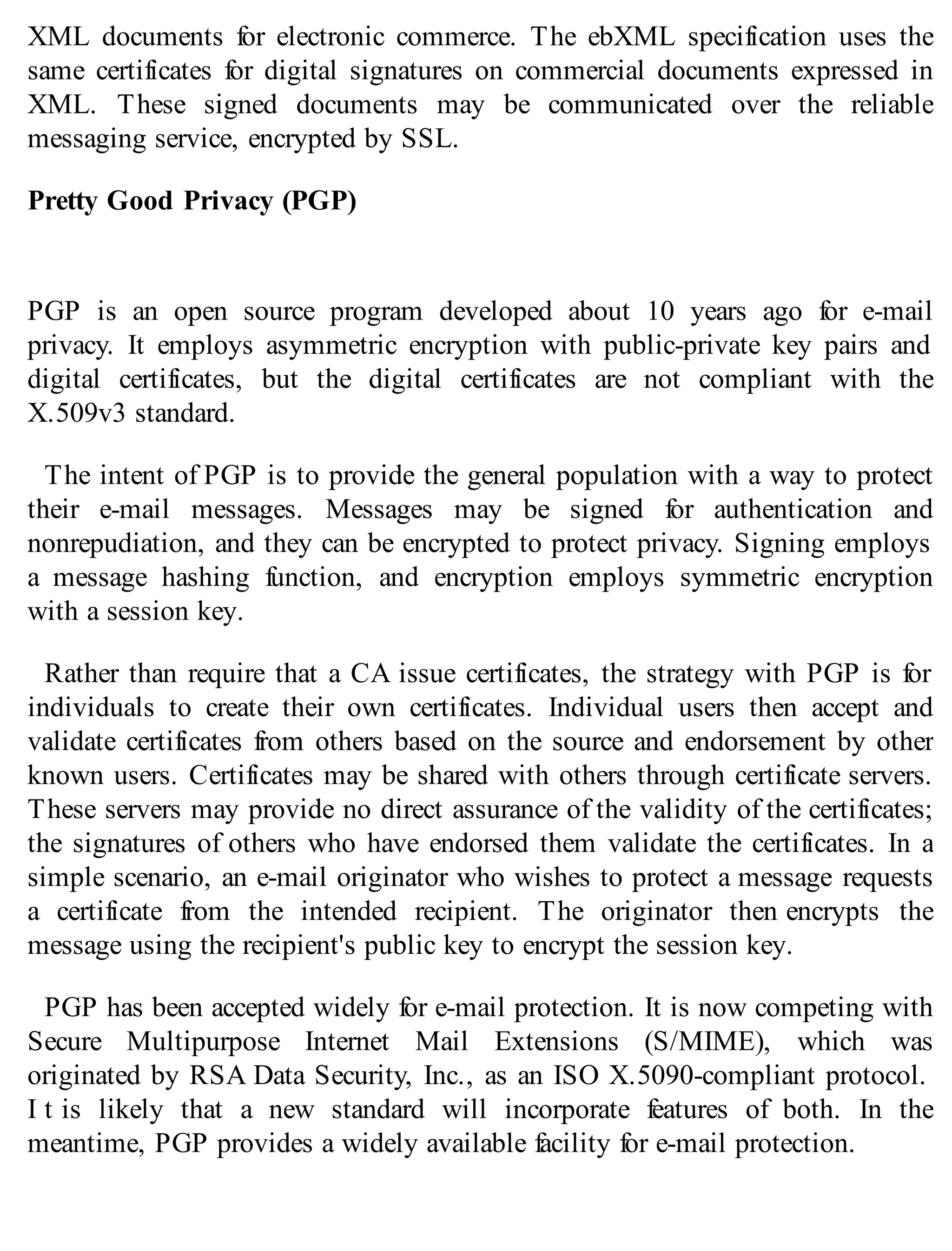XML documents for electronic commerce. The ebXML specification uses the
same certificates for digital signatures on commercial documents expressed in
XML. These signed documents may be communicated over the reliable
messaging service, encrypted by SSL.
Pretty Good Privacy (PGP)
PGP is an open source program developed about 10 years ago for e-mail
privacy. It employs asymmetric encryption with public-private key pairs and
digital certificates, but the digital certificates are not compliant with the
X.509v3 standard.
The intent of PGP is to provide the general population with a way to protect
their e-mail messages. Messages may be signed for authentication and
nonrepudiation, and they can be encrypted to protect privacy. Signing employs
a message hashing function, and encryption employs symmetric encryption
with a session key.
Rather than require that a CA issue certificates, the strategy with PGP is for
individuals to create their own certificates. Individual users then accept and
validate certificates from others based on the source and endorsement by other
known users. Certificates may be shared with others through certificate servers.
These servers may provide no direct assurance of the validity of the certificates;
the signatures of others who have endorsed them validate the certificates. In a
simple scenario, an e-mail originator who wishes to protect a message requests
a certificate from the intended recipient. The originator then encrypts the
message using the recipient's public key to encrypt the session key.
PGP has been accepted widely for e-mail protection. It is now competing with
Secure Multipurpose Internet Mail Extensions (S/MIME), which was
originated by RSA Data Security, Inc., as an ISO X.5090-compliant protocol.
I t is likely that a new standard will incorporate features of both. In the
meantime, PGP provides a widely available facility for e-mail protection.
 
