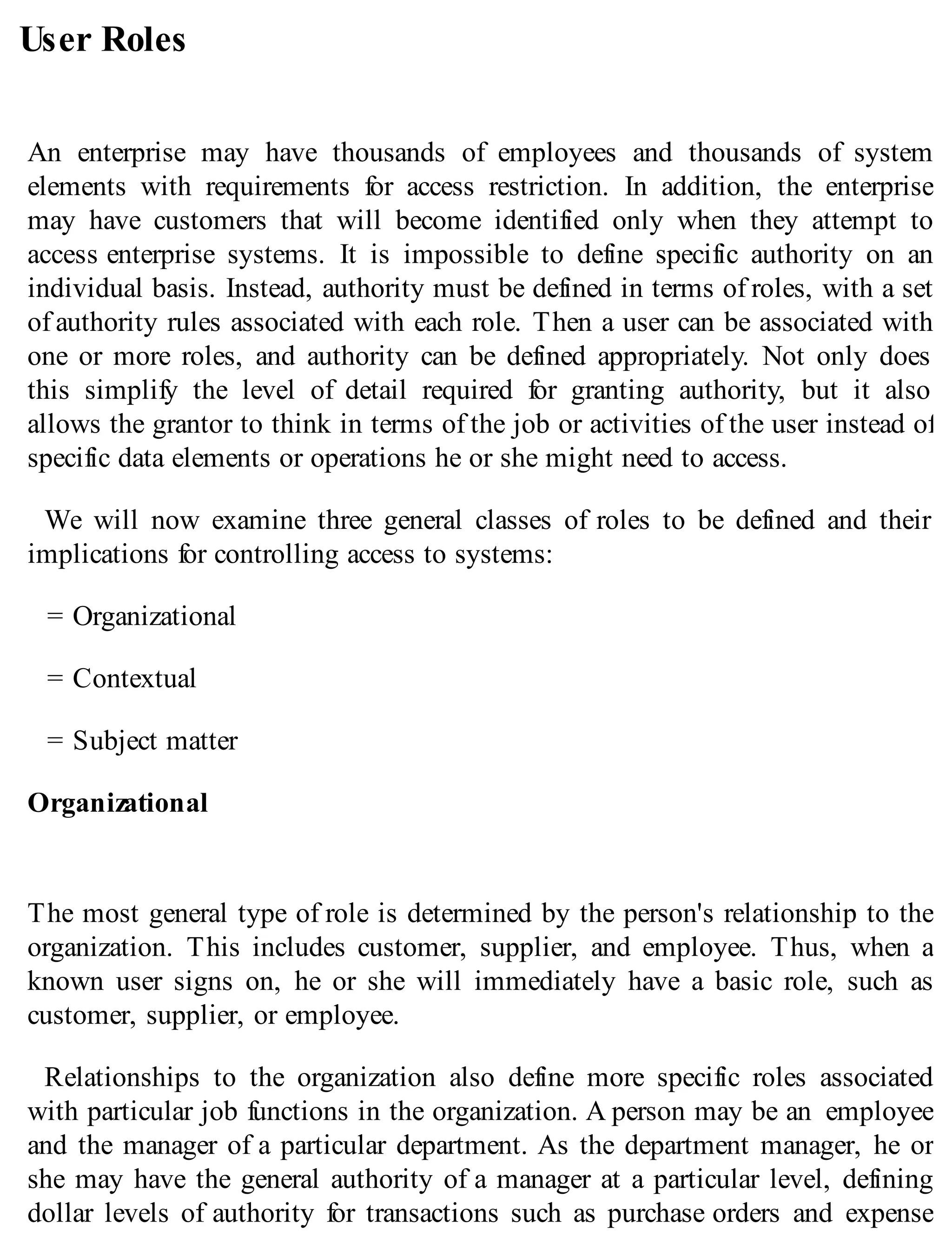 User Roles
An enterprise may have thousands of employees and thousands of system
elements with requirements for access restriction. In addition, the enterprise
may have customers that will become identified only when they attempt to
access enterprise systems. It is impossible to define specific authority on an
individual basis. Instead, authority must be defined in terms of roles, with a set
of authority rules associated with each role. Then a user can be associated with
one or more roles, and authority can be defined appropriately. Not only does
this simplify the level of detail required for granting authority, but it also
allows the grantor to think in terms of the job or activities of the user instead of
specific data elements or operations he or she might need to access.
We will now examine three general classes of roles to be defined and their
implications for controlling access to systems:
= Organizational
= Contextual
= Subject matter
Organizational
The most general type of role is determined by the person's relationship to the
organization. This includes customer, supplier, and employee. Thus, when a
known user signs on, he or she will immediately have a basic role, such as
customer, supplier, or employee.
Relationships to the organization also define more specific roles associated
with particular job functions in the organization. A person may be an employee
and the manager of a particular department. As the department manager, he or
she may have the general authority of a manager at a particular level, defining
dollar levels of authority for transactions such as purchase orders and expense
 