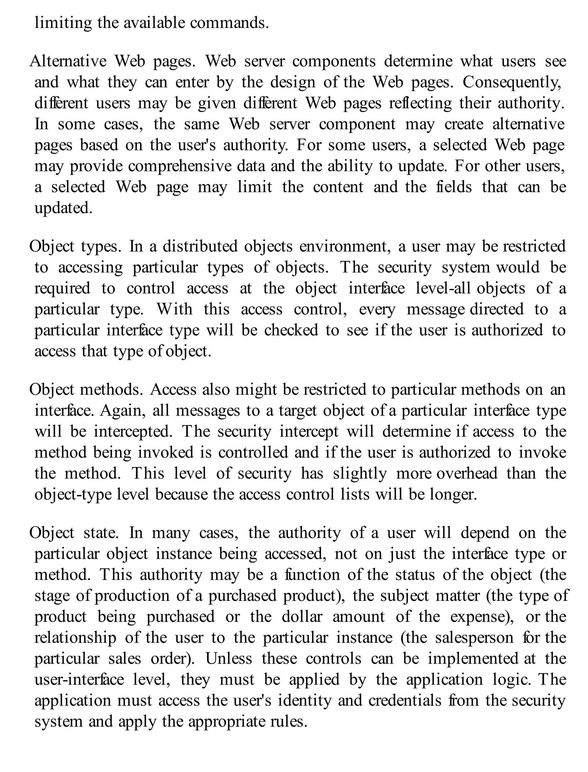 limiting the available commands.
Alternative Web pages. Web server components determine what users see
and what they can enter by the design of the Web pages. Consequently,
different users may be given different Web pages reflecting their authority.
In some cases, the same Web server component may create alternative
pages based on the user's authority. For some users, a selected Web page
may provide comprehensive data and the ability to update. For other users,
a selected Web page may limit the content and the fields that can be
updated.
Object types. In a distributed objects environment, a user may be restricted
to accessing particular types of objects. The security system would be
required to control access at the object interface level-all objects of a
particular type. With this access control, every message directed to a
particular interface type will be checked to see if the user is authorized to
access that type of object.
Object methods. Access also might be restricted to particular methods on an
interface. Again, all messages to a target object of a particular interface type
will be intercepted. The security intercept will determine if access to the
method being invoked is controlled and if the user is authorized to invoke
the method. This level of security has slightly more overhead than the
object-type level because the access control lists will be longer.
Object state. In many cases, the authority of a user will depend on the
particular object instance being accessed, not on just the interface type or
method. This authority may be a function of the status of the object (the
stage of production of a purchased product), the subject matter (the type of
product being purchased or the dollar amount of the expense), or the
relationship of the user to the particular instance (the salesperson for the
particular sales order). Unless these controls can be implemented at the
user-interface level, they must be applied by the application logic. The
application must access the user's identity and credentials from the security
system and apply the appropriate rules.
 