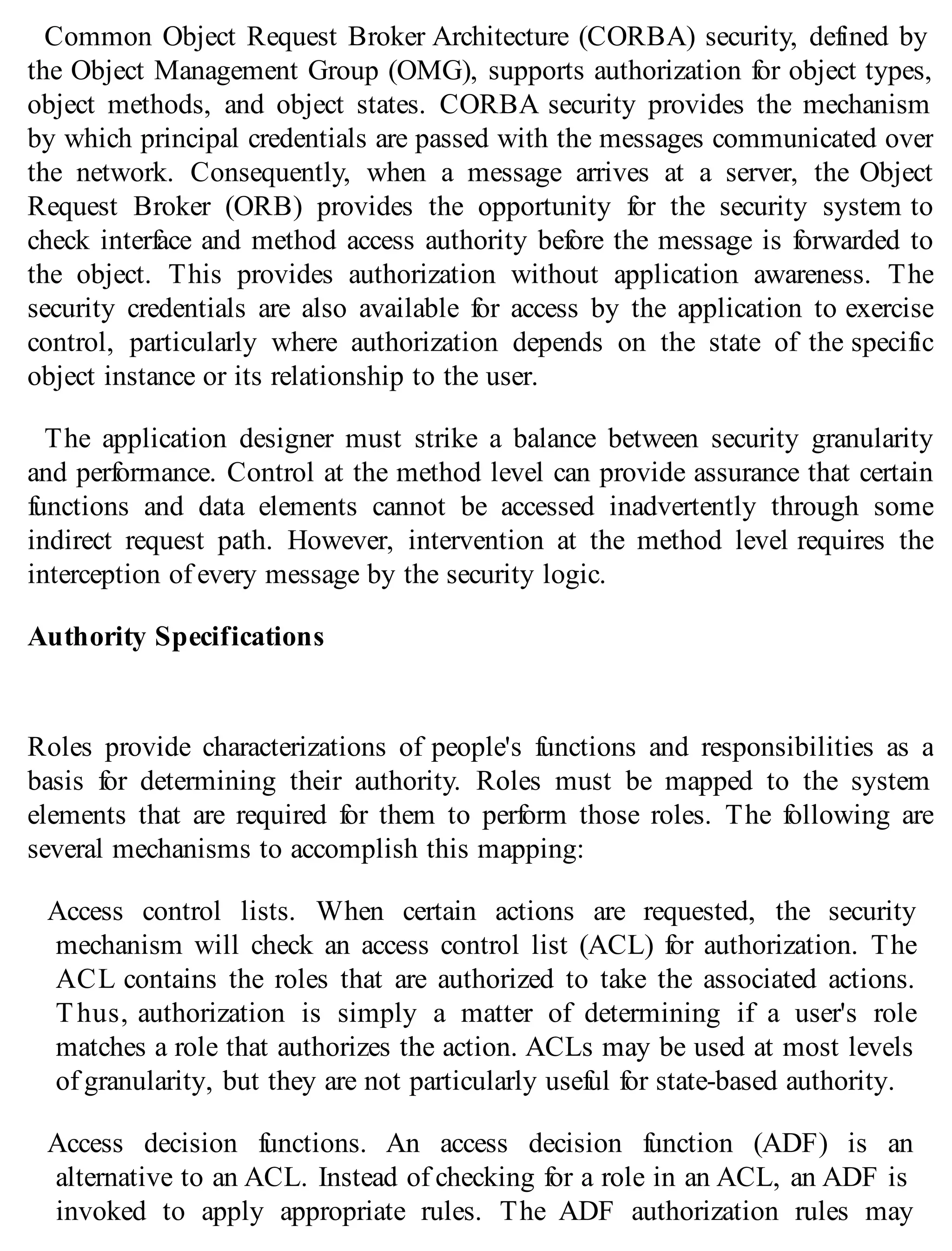 Common Object Request Broker Architecture (CORBA) security, defined by
the Object Management Group (OMG), supports authorization for object types,
object methods, and object states. CORBA security provides the mechanism
by which principal credentials are passed with the messages communicated over
the network. Consequently, when a message arrives at a server, the Object
Request Broker (ORB) provides the opportunity for the security system to
check interface and method access authority before the message is forwarded to
the object. This provides authorization without application awareness. The
security credentials are also available for access by the application to exercise
control, particularly where authorization depends on the state of the specific
object instance or its relationship to the user.
The application designer must strike a balance between security granularity
and performance. Control at the method level can provide assurance that certain
functions and data elements cannot be accessed inadvertently through some
indirect request path. However, intervention at the method level requires the
interception of every message by the security logic.
Authority Specifications
Roles provide characterizations of people's functions and responsibilities as a
basis for determining their authority. Roles must be mapped to the system
elements that are required for them to perform those roles. The following are
several mechanisms to accomplish this mapping:
Access control lists. When certain actions are requested, the security
mechanism will check an access control list (ACL) for authorization. The
ACL contains the roles that are authorized to take the associated actions.
Thus, authorization is simply a matter of determining if a user's role
matches a role that authorizes the action. ACLs may be used at most levels
of granularity, but they are not particularly useful for state-based authority.
Access decision functions. An access decision function (ADF) is an
alternative to an ACL. Instead of checking for a role in an ACL, an ADF is
invoked to apply appropriate rules. The ADF authorization rules may
 