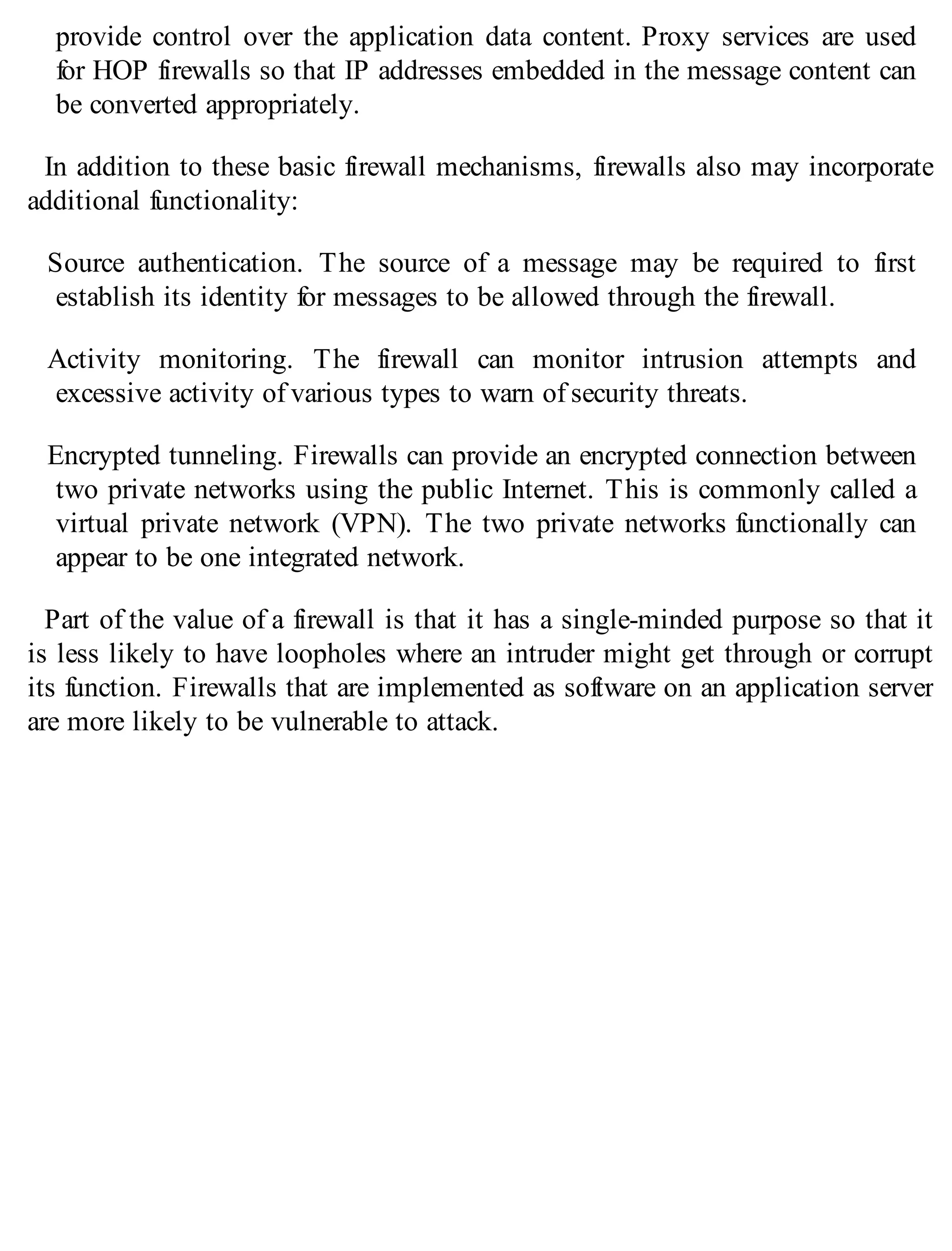 provide control over the application data content. Proxy services are used
for HOP firewalls so that IP addresses embedded in the message content can
be converted appropriately.
In addition to these basic firewall mechanisms, firewalls also may incorporate
additional functionality:
Source authentication. The source of a message may be required to first
establish its identity for messages to be allowed through the firewall.
Activity monitoring. The firewall can monitor intrusion attempts and
excessive activity of various types to warn of security threats.
Encrypted tunneling. Firewalls can provide an encrypted connection between
two private networks using the public Internet. This is commonly called a
virtual private network (VPN). The two private networks functionally can
appear to be one integrated network.
Part of the value of a firewall is that it has a single-minded purpose so that it
is less likely to have loopholes where an intruder might get through or corrupt
its function. Firewalls that are implemented as software on an application server
are more likely to be vulnerable to attack.
 