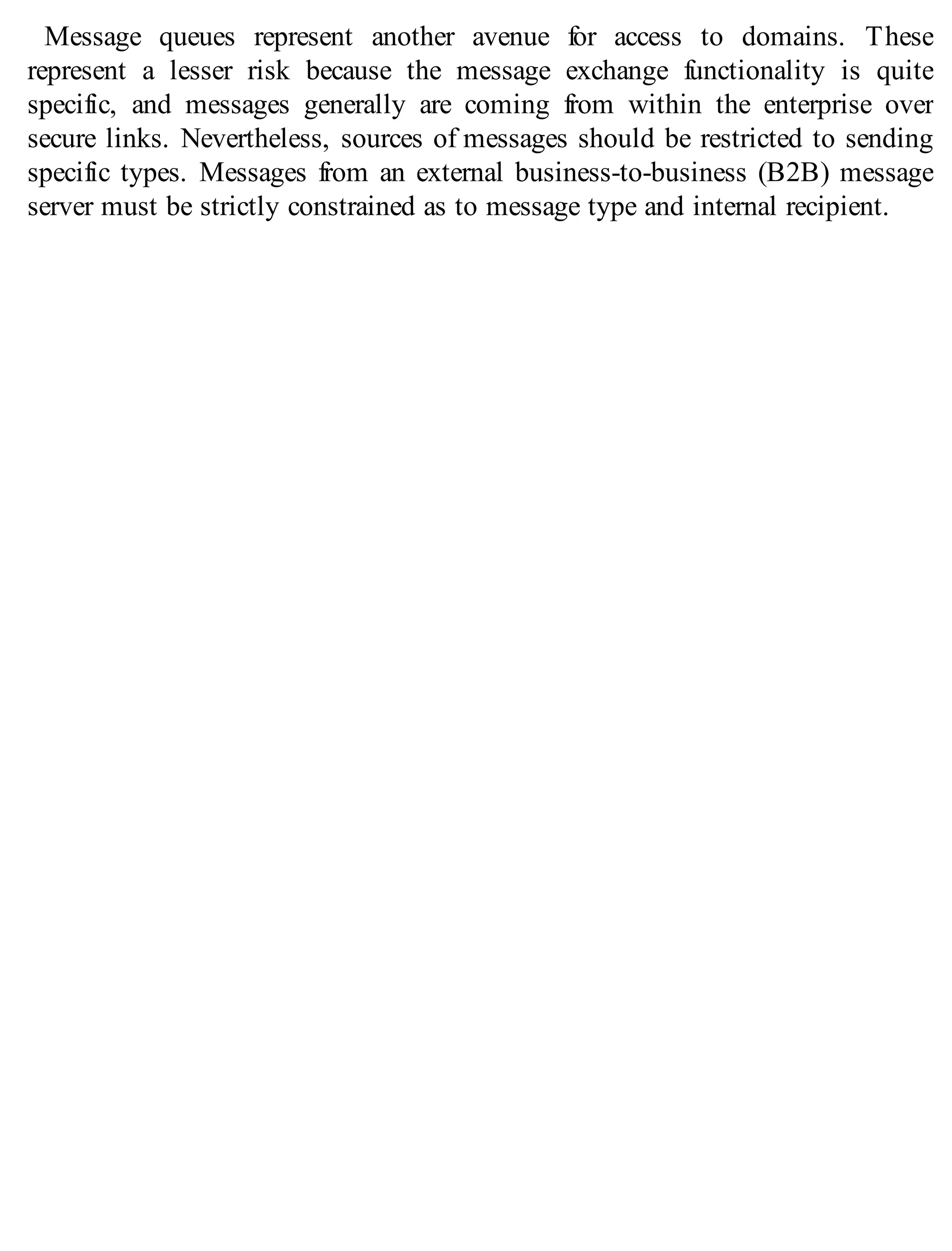 Message queues represent another avenue for access to domains. These
represent a lesser risk because the message exchange functionality is quite
specific, and messages generally are coming from within the enterprise over
secure links. Nevertheless, sources of messages should be restricted to sending
specific types. Messages from an external business-to-business (B2B) message
server must be strictly constrained as to message type and internal recipient.
 