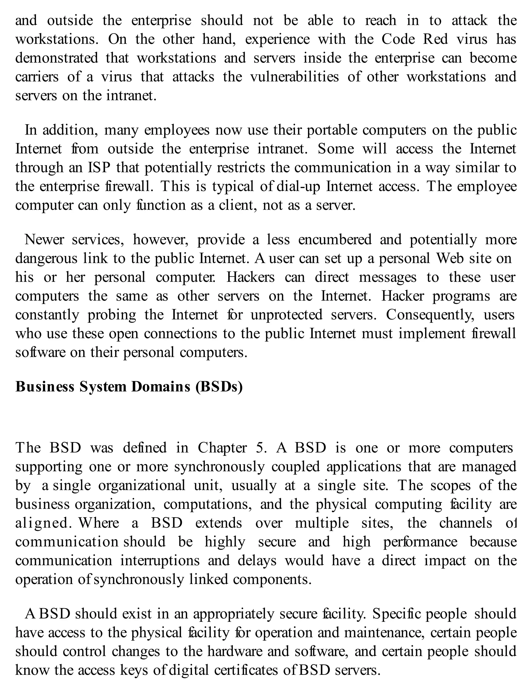 and outside the enterprise should not be able to reach in to attack the
workstations. On the other hand, experience with the Code Red virus has
demonstrated that workstations and servers inside the enterprise can become
carriers of a virus that attacks the vulnerabilities of other workstations and
servers on the intranet.
In addition, many employees now use their portable computers on the public
Internet from outside the enterprise intranet. Some will access the Internet
through an ISP that potentially restricts the communication in a way similar to
the enterprise firewall. This is typical of dial-up Internet access. The employee
computer can only function as a client, not as a server.
Newer services, however, provide a less encumbered and potentially more
dangerous link to the public Internet. A user can set up a personal Web site on
his or her personal computer. Hackers can direct messages to these user
computers the same as other servers on the Internet. Hacker programs are
constantly probing the Internet for unprotected servers. Consequently, users
who use these open connections to the public Internet must implement firewall
software on their personal computers.
Business System Domains (BSDs)
The BSD was defined in Chapter 5. A BSD is one or more computers
supporting one or more synchronously coupled applications that are managed
by a single organizational unit, usually at a single site. The scopes of the
business organization, computations, and the physical computing facility are
aligned. Where a BSD extends over multiple sites, the channels of
communication should be highly secure and high performance because
communication interruptions and delays would have a direct impact on the
operation of synchronously linked components.
A BSD should exist in an appropriately secure facility. Specific people should
have access to the physical facility for operation and maintenance, certain people
should control changes to the hardware and software, and certain people should
know the access keys of digital certificates of BSD servers.
 